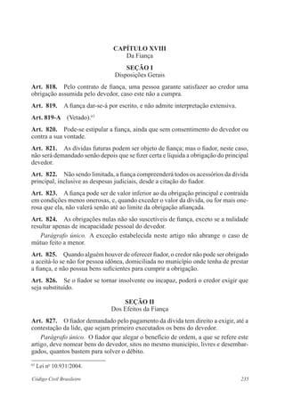 CAPÍTULO XVI 
Da Fiança 
Seção I 
Disposições Gerais 
Art. 818. Pelo contrato de fiança, uma pessoa garante satisfazer ao credor uma 
obrigação assumida pelo devedor, caso este não a cumpra. 
Art. 819. A fiança dar-se-á por escrito, e não admite interpretação extensiva. 
Art. 819-A (Vetado).63 
Art. 820. Pode-se estipular a fiança, ainda que sem consentimento do devedor ou 
contra a sua vontade. 
Art. 821. As dívidas futuras podem ser objeto de fiança; mas o fiador, neste caso, 
não será demandado senão depois que se fizer certa e líquida a obrigação do principal 
devedor. 
Art. 822. Não sendo limitada, a fiança compreenderá todos os acessórios da dívida 
principal, inclusive as despesas judiciais, desde a citação do fiador. 
Art. 823. A fiança pode ser de valor inferior ao da obrigação principal e contraída 
em condições menos onerosas, e, quando exceder o valor da dívida, ou for mais one-rosa 
que ela, não valerá senão até ao limite da obrigação afiançada. 
Art. 824. As obrigações nulas não são suscetíveis de fiança, exceto se a nulidade 
resultar apenas de incapacidade pessoal do devedor. 
Parágrafo único. A exceção estabelecida neste artigo não abrange o caso de 
mútuo feito a menor. 
Art. 825. Quando alguém houver de oferecer fiador, o credor não pode ser obrigado 
a aceitá-lo se não for pessoa idônea, domiciliada no município onde tenha de prestar 
a fiança, e não possua bens suficientes para cumprir a obrigação. 
Art. 826. Se o fiador se tornar insolvente ou incapaz, poderá o credor exigir que 
seja substituído. 
Seção I 
Dos Efeitos da Fiança 
Art. 827. O fiador demandado pelo pagamento da dívida tem direito a exigir, até a 
contestação da lide, que sejam primeiro executados os bens do devedor. 
Parágrafo único. O fiador que alegar o benefício de ordem, a que se refere este 
artigo, deve nomear bens do devedor, sitos no mesmo município, livres e desem­bar­gados, 
quantos bastem para solver o débito. 
63 Lei no 10.931/2004. 
Código Civil Brasileiro 235 
 