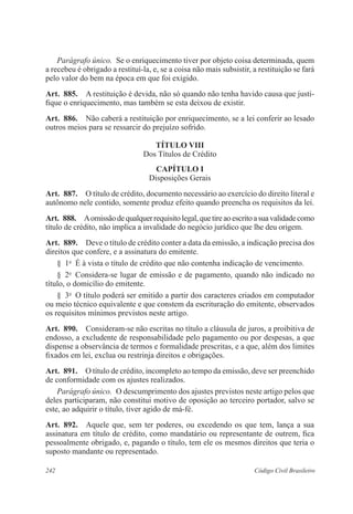 Parágrafo único. Se o enriquecimento tiver por objeto coisa determinada, quem 
a recebeu é obrigado a restituí-la, e, se a coisa não mais subsistir, a restituição se fará 
pelo valor do bem na época em que foi exigido. 
Art. 885. A restituição é devida, não só quando não tenha havido causa que justi-fique 
o enriquecimento, mas também se esta deixou de existir. 
Art. 886. Não caberá a restituição por enriquecimento, se a lei conferir ao lesado 
outros meios para se ressarcir do prejuízo sofrido. 
TÍTULO VI 
Dos Títulos de Crédito 
CAPÍTULO I 
Disposições Gerais 
Art. 887. O título de crédito, documento necessário ao exercício do direito literal e 
autônomo nele contido, somente produz efeito quando preencha os requisitos da lei. 
Art. 888. A omissão de qualquer requisito legal, que tire ao escrito a sua validade como 
título de crédito, não implica a invalidade do negócio jurídico que lhe deu origem. 
Art. 889. Deve o título de crédito conter a data da emissão, a indicação precisa dos 
direitos que confere, e a assinatura do emitente. 
§ 1o É à vista o título de crédito que não contenha indicação de vencimento. 
§ 2o Considera-se lugar de emissão e de pagamento, quando não indicado no 
título, o domicílio do emitente. 
§ 3o O título poderá ser emitido a partir dos caracteres criados em computador 
ou meio técnico equivalente e que constem da escrituração do emitente, observados 
os requisitos mínimos previstos neste artigo. 
Art. 890. Consideram-se não escritas no título a cláusula de juros, a proibitiva de 
endosso, a excludente de responsabilidade pelo pagamento ou por despesas, a que 
dispense a observância de termos e formalidade prescritas, e a que, além dos limites 
fixados em lei, exclua ou restrinja direitos e obrigações. 
Art. 891. O título de crédito, incompleto ao tempo da emissão, deve ser preenchido 
de conformidade com os ajustes realizados. 
Parágrafo único. O descumprimento dos ajustes previstos neste artigo pelos que 
deles participaram, não constitui motivo de oposição ao terceiro portador, salvo se 
este, ao adquirir o título, tiver agido de má-fé. 
Art. 892. Aquele que, sem ter poderes, ou excedendo os que tem, lança a sua 
assinatura em título de crédito, como mandatário ou representante de outrem, fica 
pessoalmente obrigado, e, pagando o título, tem ele os mesmos direitos que teria o 
suposto mandante ou representado. 
242 Código Civil Brasileiro 
 