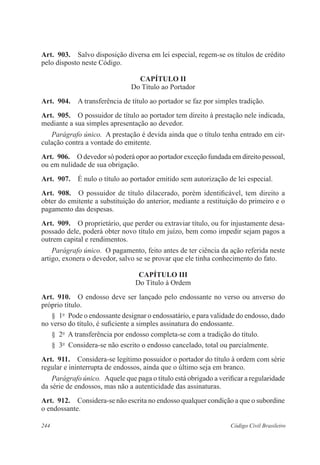 Art. 903. Salvo disposição diversa em lei especial, regem-se os títulos de crédito 
pelo disposto neste Código. 
CAPÍTULO I 
Do Título ao Portador 
Art. 904. A transferência de título ao portador se faz por simples tradição. 
Art. 905. O possuidor de título ao portador tem direito à prestação nele indicada, 
mediante a sua simples apresentação ao devedor. 
Parágrafo único. A prestação é devida ainda que o título tenha entrado em cir-culação 
contra a vontade do emitente. 
Art. 906. O devedor só poderá opor ao portador exceção fundada em direito pessoal, 
ou em nulidade de sua obrigação. 
Art. 907. É nulo o título ao portador emitido sem autorização de lei especial. 
Art. 908. O possuidor de título dilacerado, porém identificável, tem direito a 
obter do emitente a substituição do anterior, mediante a restituição do primeiro e o 
pagamento das despesas. 
Art. 909. O proprietário, que perder ou extraviar título, ou for injustamente desa-possado 
dele, poderá obter novo título em juízo, bem como impedir sejam pagos a 
outrem capital e rendimentos. 
Parágrafo único. O pagamento, feito antes de ter ciência da ação referida neste 
artigo, exonera o devedor, salvo se se provar que ele tinha conhecimento do fato. 
CAPÍTULO II 
Do Título à Ordem 
Art. 910. O endosso deve ser lançado pelo endossante no verso ou anverso do 
próprio título. 
§ 1o Pode o endossante designar o endossatário, e para validade do endosso, dado 
no verso do título, é suficiente a simples assinatura do endossante. 
§ 2o A transferência por endosso completa-se com a tradição do título. 
§ 3o Considera-se não escrito o endosso cancelado, total ou parcialmente. 
Art. 911. Considera-se legítimo possuidor o portador do título à ordem com série 
regular e ininterrupta de endossos, ainda que o último seja em branco. 
Parágrafo único. Aquele que paga o título está obrigado a verificar a regularidade 
da série de endossos, mas não a autenticidade das assinaturas. 
Art. 912. Considera-se não escrita no endosso qualquer condição a que o subordine 
o endossante. 
244 Código Civil Brasileiro 
 