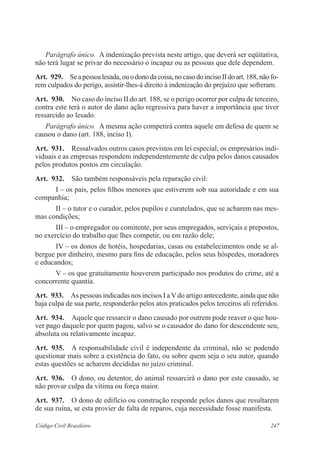 Parágrafo único. A indenização prevista neste artigo, que deverá ser eqüitativa, 
não terá lugar se privar do necessário o incapaz ou as pessoas que dele dependem. 
Art. 929. Se a pessoa lesada, ou o dono da coisa, no caso do inciso II do art. 188, não fo-rem 
culpados do perigo, assistir-lhes-á direito à indenização do prejuízo que sofreram. 
Art. 930. No caso do inciso II do art. 188, se o perigo ocorrer por culpa de terceiro, 
contra este terá o autor do dano ação regressiva para haver a importância que tiver 
ressarcido ao lesado. 
Parágrafo único. A mesma ação competirá contra aquele em defesa de quem se 
causou o dano (art. 188, inciso I). 
Art. 931. Ressalvados outros casos previstos em lei especial, os empresários indi-viduais 
e as empresas respondem independentemente de culpa pelos danos causados 
pelos produtos postos em circulação. 
Art. 932. São também responsáveis pela reparação civil: 
I – os pais, pelos filhos menores que estiverem sob sua autoridade e em sua 
companhia; 
II – o tutor e o curador, pelos pupilos e curatelados, que se acharem nas mes-mas 
condições; 
III – o empregador ou comitente, por seus empregados, serviçais e prepostos, 
no exercício do trabalho que lhes competir, ou em razão dele; 
IV – os donos de hotéis, hospedarias, casas ou estabelecimentos onde se al-bergue 
por dinheiro, mesmo para fins de educação, pelos seus hóspedes, moradores 
e educandos; 
V – os que gratuitamente houverem participado nos produtos do crime, até a 
concorrente quantia. 
Art. 933. As pessoas indicadas nos incisos I a V do artigo antecedente, ainda que não 
haja culpa de sua parte, responderão pelos atos praticados pelos terceiros ali referidos. 
Art. 934. Aquele que ressarcir o dano causado por outrem pode reaver o que hou-ver 
pago daquele por quem pagou, salvo se o causador do dano for descendente seu, 
absoluta ou relativamente incapaz. 
Art. 935. A responsabilidade civil é independente da criminal, não se podendo 
questionar mais sobre a existência do fato, ou sobre quem seja o seu autor, quando 
estas questões se acharem decididas no juízo criminal. 
Art. 936. O dono, ou detentor, do animal ressarcirá o dano por este causado, se 
não provar culpa da vítima ou força maior. 
Art. 937. O dono de edifício ou construção responde pelos danos que resultarem 
de sua ruína, se esta provier de falta de reparos, cuja necessidade fosse manifesta. 
Código Civil Brasileiro 247 
 