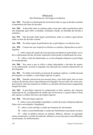 TÍTULO X 
Das Preferências e Privilégios Creditórios 
Art. 955. Procede-se à declaração de insolvência toda vez que as dívidas excedam 
à importância dos bens do devedor. 
Art. 956. A discussão entre os credores pode versar quer sobre a preferência entre 
eles disputada, quer sobre a nulidade, simulação, fraude, ou falsidade das dívidas e 
contratos. 
Art. 957. Não havendo título legal à preferência, terão os credores igual direito 
sobre os bens do devedor comum. 
Art. 958. Os títulos legais de preferência são os privilégios e os direitos reais. 
Art. 959. Conservam seus respectivos direitos os credores, hipotecários ou privi-legiados: 
I – sobre o preço do seguro da coisa gravada com hipoteca ou privilégio, ou so-bre 
a indenização devida, havendo responsável pela perda ou danificação da coisa; 
II – sobre o valor da indenização, se a coisa obrigada a hipoteca ou privilégio 
for desapropriada. 
Art. 960. Nos casos a que se refere o artigo antecedente, o devedor do seguro, 
ou da indenização, exonera-se pagando sem oposição dos credores hipotecários ou 
privilegiados. 
Art. 961. O crédito real prefere ao pessoal de qualquer espécie; o crédito pessoal 
privilegiado, ao simples; e o privilégio especial, ao geral. 
Art. 962. Quando concorrerem aos mesmos bens, e por título igual, dois ou mais 
credores da mesma classe especialmente privilegiados, haverá entre eles rateio pro-porcional 
ao valor dos respectivos créditos, se o produto não bastar para o pagamento 
integral de todos. 
Art. 963. O privilégio especial só compreende os bens sujeitos, por expressa 
disposição de lei, ao pagamento do crédito que ele favorece; e o geral, todos os bens 
não sujeitos a crédito real nem a privilégio especial. 
Art. 964. Têm privilégio especial: 
I – sobre a coisa arrecadada e liquidada, o credor de custas e despesas judiciais 
feitas com a arrecadação e liquidação; 
II – sobre a coisa salvada, o credor por despesas de salvamento; 
III – sobre a coisa beneficiada, o credor por benfeitorias necessárias ou úteis; 
IV – sobre os prédios rústicos ou urbanos, fábricas, oficinas, ou quaisquer 
outras construções, o credor de materiais, dinheiro, ou serviços para a sua edificação, 
reconstrução, ou melhoramento; 
250 Código Civil Brasileiro 
 