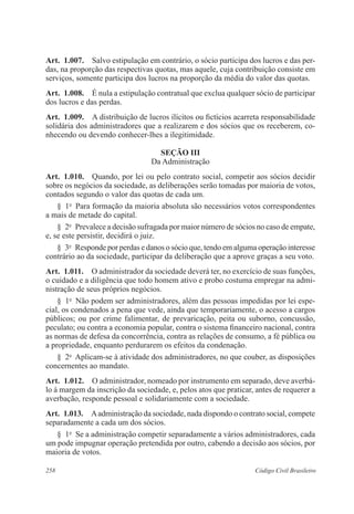 Art. 1.007. Salvo estipulação em contrário, o sócio participa dos lucros e das per-das, 
na proporção das respectivas quotas, mas aquele, cuja contribuição consiste em 
serviços, somente participa dos lucros na proporção da média do valor das quotas. 
Art. 1.008. É nula a estipulação contratual que exclua qualquer sócio de participar 
dos lucros e das perdas. 
Art. 1.009. A distribuição de lucros ilícitos ou fictícios acarreta responsabilidade 
solidária dos administradores que a realizarem e dos sócios que os receberem, co-nhecendo 
ou devendo conhecer-lhes a ilegitimidade. 
Seção II 
Da Administração 
Art. 1.010. Quando, por lei ou pelo contrato social, competir aos sócios decidir 
sobre os negócios da sociedade, as deliberações serão tomadas por maioria de votos, 
contados segundo o valor das quotas de cada um. 
§ 1o Para formação da maioria absoluta são necessários votos correspondentes 
a mais de metade do capital. 
§ 2o Prevalece a decisão sufragada por maior número de sócios no caso de empate, 
e, se este persistir, decidirá o juiz. 
§ 3o Responde por perdas e danos o sócio que, tendo em alguma operação interesse 
contrário ao da sociedade, participar da deliberação que a aprove graças a seu voto. 
Art. 1.011. O administrador da sociedade deverá ter, no exercício de suas funções, 
o cuidado e a diligência que todo homem ativo e probo costuma empregar na admi-nistração 
de seus próprios negócios. 
§ 1o Não podem ser administradores, além das pessoas impedidas por lei espe-cial, 
os condenados a pena que vede, ainda que temporariamente, o acesso a cargos 
públicos; ou por crime falimentar, de prevaricação, peita ou suborno, concussão, 
peculato; ou contra a economia popular, contra o sistema financeiro nacional, contra 
as normas de defesa da concorrência, contra as relações de consumo, a fé pública ou 
a propriedade, enquanto perdurarem os efeitos da condenação. 
§ 2o Aplicam-se à atividade dos administradores, no que couber, as disposições 
concernentes ao mandato. 
Art. 1.012. O administrador, nomeado por instrumento em separado, deve averbá-lo 
à margem da inscrição da sociedade, e, pelos atos que praticar, antes de requerer a 
averbação, responde pessoal e solidariamente com a sociedade. 
Art. 1.013. A administração da sociedade, nada dispondo o contrato social, compete 
separadamente a cada um dos sócios. 
§ 1o Se a administração competir separadamente a vários administradores, cada 
um pode impugnar operação pretendida por outro, cabendo a decisão aos sócios, por 
maioria de votos. 
258 Código Civil Brasileiro 
 