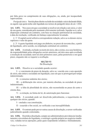 por falta grave no cumprimento de suas obrigações, ou, ainda, por incapacidade 
super­veniente. 
Parágrafo único. Será de pleno direito excluído da sociedade o sócio declarado falido, 
ou aquele cuja quota tenha sido liquidada nos termos do parágrafo único do art. 1.026. 
Art. 1.031. Nos casos em que a sociedade se resolver em relação a um sócio, o valor 
da sua quota, considerada pelo montante efetivamente realizado, liquidar-se-á, salvo 
disposição contratual em contrário, com base na situação patrimonial da sociedade, 
à data da resolução, verificada em balanço especialmente levantado. 
§ 1o O capital social sofrerá a correspondente redução, salvo se os demais sócios 
suprirem o valor da quota. 
§ 2o A quota liquidada será paga em dinheiro, no prazo de noventa dias, a partir 
da liquidação, salvo acordo, ou estipulação contratual em contrário. 
Art. 1.032. A retirada, exclusão ou morte do sócio, não o exime, ou a seus herdeiros, 
da responsabilidade pelas obrigações sociais anteriores, até dois anos após averbada 
a resolução da sociedade; nem nos dois primeiros casos, pelas posteriores e em igual 
prazo, enquanto não se requerer a averbação. 
Seção VI 
Da Dissolução 
Art. 1.033. Dissolve-se a sociedade quando ocorrer: 
I – o vencimento do prazo de duração, salvo se, vencido este e sem oposição 
de sócio, não entrar a sociedade em liquidação, caso em que se prorrogará por tempo 
indeterminado; 
II – o consenso unânime dos sócios; 
III – a deliberação dos sócios, por maioria absoluta, na sociedade de prazo 
indeterminado; 
IV – a falta de pluralidade de sócios, não reconstituída no prazo de cento e 
oitenta dias; 
V – a extinção, na forma da lei, de autorização para funcionar. 
Art. 1.034. A sociedade pode ser dissolvida judicialmente, a requerimento de 
qualquer dos sócios, quando: 
I – anulada a sua constituição; 
II – exaurido o fim social, ou verificada a sua inexeqüibilidade. 
Art. 1.035. O contrato pode prever outras causas de dissolução, a serem verificadas 
judicialmente quando contestadas. 
Art. 1.036. Ocorrida a dissolução, cumpre aos administradores providenciar imedia-tamente 
a investidura do liquidante, e restringir a gestão própria aos negócios inadiá-veis, 
vedadas novas operações, pelas quais responderão solidária e ilimitadamente. 
Código Civil Brasileiro 261 
 