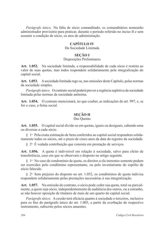 Parágrafo único. Na falta de sócio comanditado, os comanditários nomearão 
administrador provisório para praticar, durante o período referido no inciso II e sem 
assumir a condição de sócio, os atos de administração. 
CAPÍTULO IV 
Da Sociedade Limitada 
Seção I 
Disposições Preliminares 
Art. 1.052. Na sociedade limitada, a responsabilidade de cada sócio é restrita ao 
valor de suas quotas, mas todos respondem solidariamente pela integralização do 
capital social. 
Art. 1.053. A sociedade limitada rege-se, nas omissões deste Capítulo, pelas normas 
da sociedade simples. 
Parágrafo único. O contrato social poderá prever a regência supletiva da sociedade 
limitada pelas normas da sociedade anônima. 
Art. 1.054. O contrato mencionará, no que couber, as indicações do art. 997, e, se 
for o caso, a firma social. 
Seção I 
Das Quotas 
Art. 1.055. O capital social divide-se em quotas, iguais ou desiguais, cabendo uma 
ou diversas a cada sócio. 
§ 1o Pela exata estimação de bens conferidos ao capital social respondem solida-riamente 
todos os sócios, até o prazo de cinco anos da data do registro da sociedade. 
§ 2o É vedada contribuição que consista em prestação de serviços. 
Art. 1.056. A quota é indivisível em relação à sociedade, salvo para efeito de 
transferência, caso em que se observará o disposto no artigo seguinte. 
§ 1o No caso de condomínio de quota, os direitos a ela inerentes somente podem 
ser exercidos pelo condômino representante, ou pelo inventariante do espólio de 
sócio falecido. 
§ 2o Sem prejuízo do disposto no art. 1.052, os condôminos de quota indivisa 
respondem solidariamente pelas prestações necessárias à sua integralização. 
Art. 1.057. Na omissão do contrato, o sócio pode ceder sua quota, total ou parcial-mente, 
a quem seja sócio, independentemente de audiência dos outros, ou a estranho, 
se não houver oposição de titulares de mais de um quarto do capital social. 
Parágrafo único. A cessão terá eficácia quanto à sociedade e terceiros, inclusive 
para os fins do parágrafo único do art. 1.003, a partir da averbação do respectivo 
instrumento, subscrito pelos sócios anuentes. 
264 Código Civil Brasileiro 
 