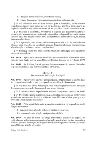 II – designar administradores, quando for o caso; 
III – tratar de qualquer outro assunto constante da ordem do dia. 
§ 1o Até trinta dias antes da data marcada para a assembléia, os documen­tos 
referidos no inciso I deste artigo devem ser postos, por escrito, e com a prova do 
respectivo recebimento, à disposição dos sócios que não exerçam a administração. 
§ 2o Instalada a assembléia, proceder-se-á à leitura dos documentos referidos 
no parágrafo antecedente, os quais serão submetidos, pelo presidente, a discussão e 
votação, nesta não podendo tomar parte os membros da administração e, se houver, 
os do conselho fiscal. 
§ 3o A aprovação, sem reserva, do balanço patrimonial e do de resultado eco-nômico, 
salvo erro, dolo ou simulação, exonera de responsabilidade os membros da 
administração e, se houver, os do conselho fiscal. 
§ 4o Extingue-se em dois anos o direito de anular a aprovação a que se refere o 
parágrafo antecedente. 
Art. 1.079. Aplica-se às reuniões dos sócios, nos casos omissos no contrato, o esta-belecido 
nesta Seção sobre a assembléia, obedecido o disposto no § 1o do art. 1.072. 
Art. 1.080. As deliberações infringentes do contrato ou da lei tornam ilimitada a 
responsabilidade dos que expressamente as aprovaram. 
Seção VI 
Do Aumento e da Redução do Capital 
Art. 1.081. Ressalvado o disposto em lei especial, integralizadas as quotas, pode 
ser o capital aumentado, com a correspondente modificação do contrato. 
§ 1o Até trinta dias após a deliberação, terão os sócios preferência para participar 
do aumento, na proporção das quotas de que sejam titulares. 
§ 2o À cessão do direito de preferência, aplica-se o disposto no caput do art. 1.057. 
§ 3o Decorrido o prazo da preferência, e assumida pelos sócios, ou por terceiros, 
a totalidade do aumento, haverá reunião ou assembléia dos sócios, para que seja 
aprovada a modificação do contrato. 
Art. 1.082. Pode a sociedade reduzir o capital, mediante a correspondente modi-ficação 
do contrato: 
I – depois de integralizado, se houver perdas irreparáveis; 
II – se excessivo em relação ao objeto da sociedade. 
Art. 1.083. No caso do inciso I do artigo antecedente, a redução do capital será 
realizada com a diminuição proporcional do valor nominal das quotas, tornando-se 
efetiva a partir da averbação, no Registro Público de Empresas Mercantis, da ata da 
assembléia que a tenha aprovado. 
Código Civil Brasileiro 269 
 