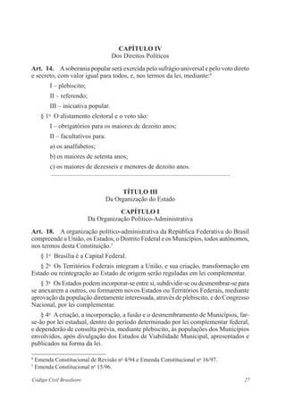 Capítulo IV 
Dos Direitos Políticos 
Art. 14. A soberania popular será exercida pelo sufrágio universal e pelo voto direto 
e secreto, com valor igual para todos, e, nos termos da lei, mediante:4 
I – plebiscito; 
II – referendo; 
III – iniciativa popular. 
§ 1o O alistamento eleitoral e o voto são: 
I – obrigatórios para os maiores de dezoito anos; 
II – facultativos para: 
a) os analfabetos; 
b) os maiores de setenta anos; 
c) os maiores de dezesseis e menores de dezoito anos. 
............................................................................................................... 
Título II 
Da Organização do Estado 
Capítulo I 
Da Organização Político-Administrativa 
Art. 18. A organização político-administrativa da República Federativa do Brasil 
compreende a União, os Estados, o Distrito Federal e os Municípios, todos ­autônomos, 
nos termos desta Constituição.5 
§ 1o Brasília é a Capital Federal. 
§ 2o Os Territórios Federais integram a União, e sua criação, ­transformação 
em 
Estado ou reintegração ao Estado de origem serão reguladas em lei com­plementar. 
§ 3o Os Estados podem incorporar-se entre si, subdividir-se ou ­desmembrar- 
se para 
se anexarem a outros, ou formarem novos Estados ou Territórios Federais, median­te 
aprovação da população diretamente interessada, através de plebiscito, e do ­Congresso 
Nacional, por lei complementar. 
§ 4o A criação, a incorporação, a fusão e o desmembramento de ­Municípios, 
far-se- 
ão por lei estadual, dentro do período ­determinado 
por lei ­complementar 
federal, 
e dependerão de ­consulta 
prévia, mediante plebiscito, às populações dos ­Municípios 
envolvidos, após divulgação dos Estudos de ­Viabilidade 
­Municipal, 
apresentados e 
publicados na forma da lei. 
4 Emenda Constitucional de Revisão no 4/94 e Emenda Constitucional no 16/97. 
5 Emenda Constitucional no 15/96. 
Código Civil Brasileiro 27 
 