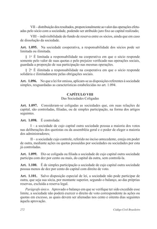 VII – distribuição dos resultados, proporcionalmente ao valor das operações efetu-adas 
pelo sócio com a sociedade, podendo ser atribuído juro fixo ao capital realizado; 
VIII – indivisibilidade do fundo de reserva entre os sócios, ainda que em caso 
de dissolução da sociedade. 
Art. 1.095. Na sociedade cooperativa, a responsabilidade dos sócios pode ser 
limitada ou ilimitada. 
§ 1o É limitada a responsabilidade na cooperativa em que o sócio responde 
somente pelo valor de suas quotas e pelo prejuízo verificado nas operações sociais, 
guardada a proporção de sua participação nas mesmas operações. 
§ 2o É ilimitada a responsabilidade na cooperativa em que o sócio responde 
solidária e ilimitadamente pelas obrigações sociais. 
Art. 1.096. No que a lei for omissa, aplicam-se as disposições referentes à sociedade 
simples, resguardadas as características estabelecidas no art. 1.094. 
CAPÍTULO VI 
Das Sociedades Coligadas 
Art. 1.097. Consideram-se coligadas as sociedades que, em suas relações de 
capital, são controladas, filiadas, ou de simples participação, na forma dos artigos 
seguintes. 
Art. 1.098. É controlada: 
I – a sociedade de cujo capital outra sociedade possua a maioria dos votos 
nas deliberações dos quotistas ou da assembléia geral e o poder de eleger a maioria 
dos administradores; 
II – a sociedade cujo controle, referido no inciso antecedente, esteja em poder 
de outra, mediante ações ou quotas possuídas por sociedades ou sociedades por esta 
já controladas. 
Art. 1.099. Diz-se coligada ou filiada a sociedade de cujo capital outra sociedade 
participa com dez por cento ou mais, do capital da outra, sem controlá-la. 
Art. 1.100. É de simples participação a sociedade de cujo capital outra sociedade 
possua menos de dez por cento do capital com direito de voto. 
Art. 1.101. Salvo disposição especial de lei, a sociedade não pode participar de 
outra, que seja sua sócia, por montante superior, segundo o balanço, ao das próprias 
reservas, excluída a reserva legal. 
Parágrafo único. Aprovado o balanço em que se verifique ter sido excedido esse 
limite, a sociedade não poderá exercer o direito de voto correspondente às ações ou 
quotas em excesso, as quais devem ser alienadas nos cento e oitenta dias seguintes 
àquela aprovação. 
272 Código Civil Brasileiro 
 