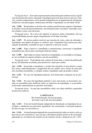 Parágrafo único. Sem estar expressamente autorizado pelo contrato social, ou pelo 
voto da maioria dos sócios, não pode o liquidante gravar de ônus reais os móveis e imó-veis, 
contrair empréstimos, salvo quando indispensáveis ao pagamento de obrigações 
inadiáveis, nem prosseguir, embora para facilitar a liquidação, na atividade social. 
Art. 1.106. Respeitados os direitos dos credores preferenciais, pagará o liquidante 
as dívidas sociais proporcionalmente, sem distinção entre vencidas e vincendas, mas, 
em relação a estas, com desconto. 
Parágrafo único. Se o ativo for superior ao passivo, pode o liquidante, sob sua 
responsabilidade pessoal, pagar integralmente as dívidas vencidas. 
Art. 1.107. Os sócios podem resolver, por maioria de votos, antes de ultimada a 
liquidação, mas depois de pagos os credores, que o liquidante faça rateios por ante-cipação 
da partilha, à medida em que se apurem os haveres sociais. 
Art. 1.108. Pago o passivo e partilhado o remanescente, convocará o liquidante 
assembléia dos sócios para a prestação final de contas. 
Art. 1.109. Aprovadas as contas, encerra-se a liquidação, e a sociedade se extingue, 
ao ser averbada no registro próprio a ata da assembléia. 
Parágrafo único. O dissidente tem o prazo de trinta dias, a contar da publicação 
da ata, devidamente averbada, para promover a ação que couber. 
Art. 1.110. Encerrada a liquidação, o credor não satisfeito só terá direito a exigir 
dos sócios, individualmente, o pagamento do seu crédito, até o limite da soma por 
eles recebida em partilha, e a propor contra o liquidante ação de perdas e danos. 
Art. 1.111. No caso de liquidação judicial, será observado o disposto na lei pro-cessual. 
Art. 1.112. No curso de liquidação judicial, o juiz convocará, se necessário, reu-nião 
ou assembléia para deliberar sobre os interesses da liquidação, e as presidirá, 
resolvendo sumariamente as questões suscitadas. 
Parágrafo único. As atas das assembléias serão, em cópia autêntica, apensadas 
ao processo judicial. 
CAPÍTULO X 
Da Transformação, da Incorporação, 
da Fusão e da Cisão das Sociedades 
Art. 1.113. O ato de transformação independe de dissolução ou liquidação da so-ciedade, 
e obedecerá aos preceitos reguladores da constituição e inscrição próprios 
do tipo em que vai converter-se. 
Art. 1.114. A transformação depende do consentimento de todos os sócios, salvo se 
prevista no ato constitutivo, caso em que o dissidente poderá retirar-se da sociedade, 
aplicando-se, no silêncio do estatuto ou do contrato social, o disposto no art. 1.031. 
274 Código Civil Brasileiro 
 