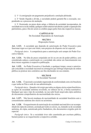 § 1o A consignação em pagamento prejudicará a anulação pleiteada. 
§ 2o Sendo ilíquida a dívida, a sociedade poderá garantir-lhe a execução, sus-pendendo- 
se o processo de anulação. 
§ 3o Ocorrendo, no prazo deste artigo, a falência da sociedade incorporadora, da 
sociedade nova ou da cindida, qualquer credor anterior terá direito a pedir a separação dos 
patrimônios, para o fim de serem os créditos pagos pelos bens das respectivas massas. 
CAPÍTULO XI 
Da Sociedade Dependente de Autorização 
Seção I 
Disposições Gerais 
Art. 1.123. A sociedade que dependa de autorização do Poder Executivo para 
funcionar reger-se-á por este título, sem prejuízo do disposto em lei especial. 
Parágrafo único. A competência para a autorização será sempre do Poder Exe-cutivo 
federal. 
Art. 1.124. Na falta de prazo estipulado em lei ou em ato do poder público, será 
considerada caduca a autorização se a sociedade não entrar em funcionamento nos 
doze meses seguintes à respectiva publicação. 
Art. 1.125. Ao Poder Executivo é facultado, a qualquer tempo, cassar a autoriza-ção 
concedida a sociedade nacional ou estrangeira que infringir disposição de ordem 
pública ou praticar atos contrários aos fins declarados no seu estatuto. 
Seção I 
Da Sociedade Nacional 
Art. 1.126. É nacional a sociedade organizada de conformidade com a lei brasileira 
e que tenha no País a sede de sua administração. 
Parágrafo único. Quando a lei exigir que todos ou alguns sócios sejam brasileiros, 
as ações da sociedade anônima revestirão, no silêncio da lei, a forma nominativa. 
Qualquer que seja o tipo da sociedade, na sua sede ficará arquivada cópia autêntica 
do documento comprobatório da nacionalidade dos sócios. 
Art. 1.127. Não haverá mudança de nacionalidade de sociedade brasileira sem o 
consentimento unânime dos sócios ou acionistas. 
Art. 1.128. O requerimento de autorização de sociedade nacional deve ser acompa-nhado 
de cópia do contrato, assinada por todos os sócios, ou, tratando-se de sociedade 
anônima, de cópia, autenticada pelos fundadores, dos documentos exigidos pela lei 
especial. 
Parágrafo único. Se a sociedade tiver sido constituída por escritura pública, 
bastará juntar-se ao requerimento a respectiva certidão. 
276 Código Civil Brasileiro 
 