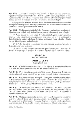 Art. 1.140. A sociedade estrangeira deve, sob pena de lhe ser cassada a autorização, 
reproduzir no órgão oficial da União, e do Estado, se for o caso, as publicações que, 
segundo a sua lei nacional, seja obrigada a fazer relativamente ao balanço patrimonial 
e ao de resultado econômico, bem como aos atos de sua administração. 
Parágrafo único. Sob pena, também, de lhe ser cassada a autorização, a sociedade 
estrangeira deverá publicar o balanço patrimonial e o de resultado econômico das 
sucursais, filiais ou agências existentes no País. 
Art. 1.141. Mediante autorização do Poder Executivo, a sociedade estrangeira admi-tida 
a funcionar no País pode nacionalizar-se, transferindo sua sede para o Brasil. 
§ 1o Para o fim previsto neste artigo, deverá a sociedade, por seus representantes, 
oferecer, com o requerimento, os documentos exigidos no art. 1.134, e ainda a prova 
da realização do capital, pela forma declarada no contrato, ou no estatuto, e do ato 
em que foi deliberada a nacionalização. 
§ 2o O Poder Executivo poderá impor as condições que julgar convenientes à 
defesa dos interesses nacionais. 
§ 3o Aceitas as condições pelo representante, proceder-se-á, após a expedição do 
decreto de autorização, à inscrição da sociedade e publicação do respectivo termo. 
TÍTULO II 
Do Estabelecimento 
CAPÍTULO ÚNICO 
Disposições Gerais 
Art. 1.142. Considera-se estabelecimento todo complexo de bens organizado, para 
exercício da empresa, por empresário, ou por sociedade empresária. 
Art. 1.143. Pode o estabelecimento ser objeto unitário de direitos e de negócios 
jurídicos, translativos ou constitutivos, que sejam compatíveis com a sua natureza. 
Art. 1.144. O contrato que tenha por objeto a alienação, o usufruto ou arrendamen-to 
do estabelecimento, só produzirá efeitos quanto a terceiros depois de averbado à 
margem da inscrição do empresário, ou da sociedade empresária, no Registro Público 
de Empresas Mercantis, e de publicado na imprensa oficial. 
Art. 1.145. Se ao alienante não restarem bens suficientes para solver o seu pas-sivo, 
a eficácia da alienação do estabelecimento depende do pagamento de todos os 
credores, ou do consentimento destes, de modo expresso ou tácito, em trinta dias a 
partir de sua notificação. 
Art. 1.146. O adquirente do estabelecimento responde pelo pagamento dos débitos 
anteriores à transferência, desde que regularmente contabilizados, continuando o 
devedor primitivo solidariamente obrigado pelo prazo de um ano, a partir, quanto aos 
créditos vencidos, da publicação, e, quanto aos outros, da data do vencimento. 
Código Civil Brasileiro 279 
 