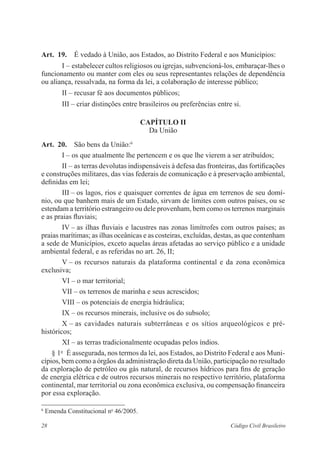 Art. 19. É vedado à União, aos Estados, ao Distrito Federal e aos Municípios: 
I – estabelecer cultos religiosos ou igrejas, subvencioná-los, ­embaraçar- 
lhes o 
funcionamento ou manter com eles ou seus representantes relações de dependência 
ou aliança, ressalvada, na forma da lei, a colaboração de ­interesse 
público; 
II – recusar fé aos documentos públicos; 
III – criar distinções entre brasileiros ou preferências entre si. 
Capítulo I 
Da União 
Art. 20. São bens da União:6 
I – os que atualmente lhe pertencem e os que lhe vierem a ser ­atribuídos; 
II – as terras devolutas indispensáveis à defesa das fronteiras, das ­fortificações 
e construções militares, das vias federais de comunicação e à ­preservação 
ambiental, 
definidas em lei; 
III – os lagos, rios e quaisquer correntes de água em terrenos de seu domí-nio, 
ou que banhem mais de um Estado, sirvam de limites com outros países, ou se 
­estendam 
a território estrangeiro ou dele provenham, bem como os terrenos marginais 
e as praias fluviais; 
IV – as ilhas fluviais e lacustres nas zonas limítrofes com outros países; as 
praias marítimas; as ilhas oceânicas e as costeiras, excluídas, destas, as que contenham 
a sede de Municípios, exceto aquelas áreas afetadas ao serviço público e a unidade 
ambiental federal, e as referidas no art. 26, II; 
V – os recursos naturais da plataforma continental e da zona ­econômica 
­exclusiva; 
VI – o mar territorial; 
VII – os terrenos de marinha e seus acrescidos; 
VIII – os potenciais de energia hidráulica; 
IX – os recursos minerais, inclusive os do subsolo; 
X – as cavidades naturais subterrâneas e os sítios arqueológicos e pré- 
­históricos; 
XI – as terras tradicionalmente ocupadas pelos índios. 
§ 1o É assegurada, nos termos da lei, aos Estados, ao Distrito Federal e aos Muni-cípios, 
bem como a órgãos da administração direta da União, ­participação 
no ­resultado 
da exploração de petróleo ou gás natural, de recursos ­hídricos 
para fins de geração 
de energia elétrica e de outros recursos minerais no ­respectivo 
território, plataforma 
continental, mar territorial ou zona ­econômica 
exclusiva, ou compensação financeira 
por essa exploração. 
6 Emenda Constitucional no 46/2005. 
28 Código Civil Brasileiro 
 