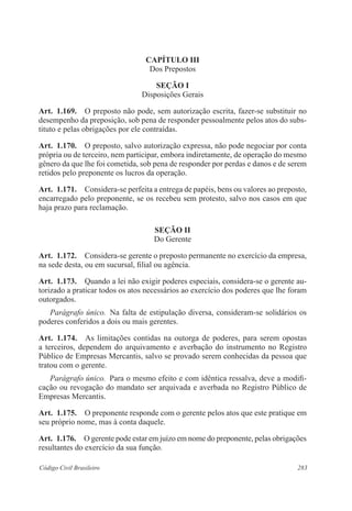 CAPÍTULO II 
Dos Prepostos 
Seção I 
Disposições Gerais 
Art. 1.169. O preposto não pode, sem autorização escrita, fazer-se substituir no 
desempenho da preposição, sob pena de responder pessoalmente pelos atos do subs-tituto 
e pelas obrigações por ele contraídas. 
Art. 1.170. O preposto, salvo autorização expressa, não pode negociar por conta 
própria ou de terceiro, nem participar, embora indiretamente, de operação do mesmo 
gênero da que lhe foi cometida, sob pena de responder por perdas e danos e de serem 
retidos pelo preponente os lucros da operação. 
Art. 1.171. Considera-se perfeita a entrega de papéis, bens ou valores ao preposto, 
encarregado pelo preponente, se os recebeu sem protesto, salvo nos casos em que 
haja prazo para reclamação. 
Seção I 
Do Gerente 
Art. 1.172. Considera-se gerente o preposto permanente no exercício da empresa, 
na sede desta, ou em sucursal, filial ou agência. 
Art. 1.173. Quando a lei não exigir poderes especiais, considera-se o gerente au-torizado 
a praticar todos os atos necessários ao exercício dos poderes que lhe foram 
outorgados. 
Parágrafo único. Na falta de estipulação diversa, consideram-se solidários os 
poderes conferidos a dois ou mais gerentes. 
Art. 1.174. As limitações contidas na outorga de poderes, para serem opostas 
a terceiros, dependem do arquivamento e averbação do instrumento no Registro 
Público de Empresas Mercantis, salvo se provado serem conhecidas da pessoa que 
tratou com o gerente. 
Parágrafo único. Para o mesmo efeito e com idêntica ressalva, deve a modifi-cação 
ou revogação do mandato ser arquivada e averbada no Registro Público de 
Empresas Mercantis. 
Art. 1.175. O preponente responde com o gerente pelos atos que este pratique em 
seu próprio nome, mas à conta daquele. 
Art. 1.176. O gerente pode estar em juízo em nome do preponente, pelas obrigações 
resultantes do exercício da sua função. 
Código Civil Brasileiro 283 
 