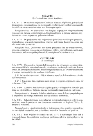 Seção II 
Do Contabilista e outros Auxiliares 
Art. 1.177. Os assentos lançados nos livros ou fichas do preponente, por qualquer 
dos prepostos encarregados de sua escrituração, produzem, salvo se houver procedido 
de má-fé, os mesmos efeitos como se o fossem por aquele. 
Parágrafo único. No exercício de suas funções, os prepostos são pessoalmente 
responsáveis, perante os preponentes, pelos atos culposos; e, perante terceiros, soli-dariamente 
com o preponente, pelos atos dolosos. 
Art. 1.178. Os preponentes são responsáveis pelos atos de quaisquer prepostos, 
praticados nos seus estabelecimentos e relativos à atividade da empresa, ainda que 
não autorizados por escrito. 
Parágrafo único. Quando tais atos forem praticados fora do estabelecimento, 
somente obrigarão o preponente nos limites dos poderes conferidos por escrito, cujo 
instrumento pode ser suprido pela certidão ou cópia autêntica do seu teor. 
CAPÍTULO IV 
Da Escrituração 
Art. 1.179. O empresário e a sociedade empresária são obrigados a seguir um siste-ma 
de contabilidade, mecanizado ou não, com base na escrituração uniforme de seus 
livros, em correspondência com a documentação respectiva, e a levantar anualmente 
o balanço patrimonial e o de resultado econômico. 
§ 1o Salvo o disposto no art. 1.180, o número e a espécie de livros ficam a critério 
dos interessados. 
§ 2o É dispensado das exigências deste artigo o pequeno empresário a que se 
refere o art. 970. 
Art. 1.180. Além dos demais livros exigidos por lei, é indispensável o Diário, que 
pode ser substituído por fichas no caso de escrituração mecanizada ou eletrônica. 
Parágrafo único. A adoção de fichas não dispensa o uso de livro apropriado para 
o lançamento do balanço patrimonial e do de resultado econômico. 
Art. 1.181. Salvo disposição especial de lei, os livros obrigatórios e, se for o caso, 
as fichas, antes de postos em uso, devem ser autenticados no Registro Público de 
Empresas Mercantis. 
Parágrafo único. A autenticação não se fará sem que esteja inscrito o empresário, 
ou a sociedade empresária, que poderá fazer autenticar livros não obrigatórios. 
Art. 1.182. Sem prejuízo do disposto no art. 1.174, a escrituração ficará sob a 
responsabilidade de contabilista legalmente habilitado, salvo se nenhum houver na 
localidade. 
284 Código Civil Brasileiro 
 