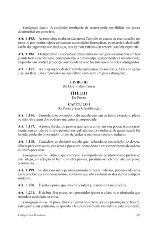 Parágrafo único. A confissão resultante da recusa pode ser elidida por prova 
documental em contrário. 
Art. 1.193. As restrições estabelecidas neste Capítulo ao exame da escrituração, em 
parte ou por inteiro, não se aplicam às autoridades fazendárias, no exercício da fiscali-zação 
do pagamento de impostos, nos termos estritos das respectivas leis especiais. 
Art. 1.194. O empresário e a sociedade empresária são obrigados a conservar em boa 
guarda toda a escrituração, correspondência e mais papéis concernentes à sua atividade, 
enquanto não ocorrer prescrição ou decadência no tocante aos atos neles con­signados. 
Art. 1.195. As disposições deste Capítulo aplicam-se às sucursais, filiais ou agên-cias, 
no Brasil, do empresário ou sociedade com sede em país estrangeiro. 
LIVRO II 
Do Direito das Coisas 
TÍTULO I 
Da Posse 
CAPÍTULO I 
Da Posse e Sua Classificação 
Art. 1.196. Considera-se possuidor todo aquele que tem de fato o exercício, pleno 
ou não, de algum dos poderes inerentes à propriedade. 
Art. 1.197. A posse direta, de pessoa que tem a coisa em seu poder, temporaria-mente, 
em virtude de direito pessoal, ou real, não anula a indireta, de quem aquela foi 
havida, podendo o possuidor direto defender a sua posse contra o indireto. 
Art. 1.198. Considera-se detentor aquele que, achando-se em relação de depen-dência 
para com outro, conserva a posse em nome deste e em cumprimento de ordens 
ou instruções suas. 
Parágrafo único. Aquele que começou a comportar-se do modo como prescreve 
este artigo, em relação ao bem e à outra pessoa, presume-se detentor, até que prove 
o contrário. 
Art. 1.199. Se duas ou mais pessoas possuírem coisa indivisa, poderá cada uma 
exercer sobre ela atos possessórios, contanto que não excluam os dos outros com­pos­suidores. 
Art. 1.200. É justa a posse que não for violenta, clandestina ou precária. 
Art. 1.201. É de boa-fé a posse, se o possuidor ignora o vício, ou o obstáculo que 
impede a aquisição da coisa. 
Parágrafo único. O possuidor com justo título tem por si a presunção de boa-fé, 
salvo prova em contrário, ou quando a lei expressamente não admite esta presunção. 
Código Civil Brasileiro 287 
 