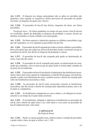 Art. 1.213. O disposto nos artigos antecedentes não se aplica às servidões não 
aparentes, salvo quando os respectivos títulos provierem do possuidor do prédio 
serviente, ou daqueles de quem este o houve. 
Art. 1.214. O possuidor de boa-fé tem direito, enquanto ela durar, aos frutos 
percebidos. 
Parágrafo único. Os frutos pendentes ao tempo em que cessar a boa-fé devem 
ser restituídos, depois de deduzidas as despesas da produção e custeio; devem ser 
também restituídos os frutos colhidos com antecipação. 
Art. 1.215. Os frutos naturais e industriais reputam-se colhidos e percebidos, logo 
que são separados; os civis reputam-se percebidos dia por dia. 
Art. 1.216. O possuidor de má-fé responde por todos os frutos colhidos e percebidos, 
bem como pelos que, por culpa sua, deixou de perceber, desde o momento em que se 
constituiu de má-fé; tem direito às despesas da produção e custeio. 
Art. 1.217. O possuidor de boa-fé não responde pela perda ou deterioração da 
coisa, a que não der causa. 
Art. 1.218. O possuidor de má-fé responde pela perda, ou deterioração da coisa, 
ainda que acidentais, salvo se provar que de igual modo se teriam dado, estando ela 
na posse do reivindicante. 
Art. 1.219. O possuidor de boa-fé tem direito à indenização das benfeitorias neces-sárias 
e úteis, bem como, quanto às voluptuárias, se não lhe forem pagas, a levantá-las, 
quando o puder sem detrimento da coisa, e poderá exercer o direito de retenção pelo 
valor das benfeitorias necessárias e úteis. 
Art. 1.220. Ao possuidor de má-fé serão ressarcidas somente as benfeitorias 
necessárias; não lhe assiste o direito de retenção pela importância destas, nem o de 
levantar as voluptuárias. 
Art. 1.221. As benfeitorias compensam-se com os danos, e só obrigam ao ressar-cimento 
se ao tempo da evicção ainda existirem. 
Art. 1.222. O reivindicante, obrigado a indenizar as benfeitorias ao possuidor de 
má-fé, tem o direito de optar entre o seu valor atual e o seu custo; ao possuidor de 
boa-fé indenizará pelo valor atual. 
CAPÍTULO IV 
Da Perda da Posse 
Art. 1.223. Perde-se a posse quando cessa, embora contra a vontade do possuidor, 
o poder sobre o bem, ao qual se refere o art. 1.196. 
Código Civil Brasileiro 289 
 