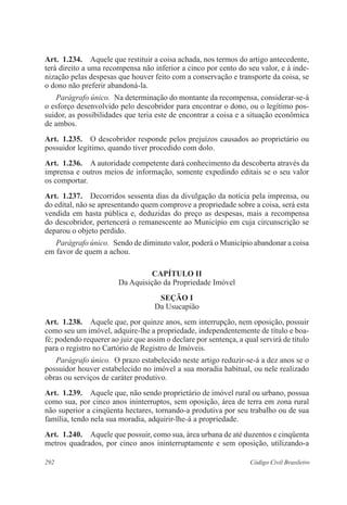 Art. 1.234. Aquele que restituir a coisa achada, nos termos do artigo antecedente, 
terá direito a uma recompensa não inferior a cinco por cento do seu valor, e à inde-nização 
pelas despesas que houver feito com a conservação e transporte da coisa, se 
o dono não preferir abandoná-la. 
Parágrafo único. Na determinação do montante da recompensa, considerar-se-á 
o esforço desenvolvido pelo descobridor para encontrar o dono, ou o legítimo pos-suidor, 
as possibilidades que teria este de encontrar a coisa e a situação econômica 
de ambos. 
Art. 1.235. O descobridor responde pelos prejuízos causados ao proprietário ou 
possuidor legítimo, quando tiver procedido com dolo. 
Art. 1.236. A autoridade competente dará conhecimento da descoberta através da 
imprensa e outros meios de informação, somente expedindo editais se o seu valor 
os comportar. 
Art. 1.237. Decorridos sessenta dias da divulgação da notícia pela imprensa, ou 
do edital, não se apresentando quem comprove a propriedade sobre a coisa, será esta 
vendida em hasta pública e, deduzidas do preço as despesas, mais a recompensa 
do descobridor, pertencerá o remanescente ao Município em cuja circunscrição se 
deparou o objeto perdido. 
Parágrafo único. Sendo de diminuto valor, poderá o Município abandonar a coisa 
em favor de quem a achou. 
CAPÍTULO I 
Da Aquisição da Propriedade Imóvel 
Seção I 
Da Usucapião 
Art. 1.238. Aquele que, por quinze anos, sem interrupção, nem oposição, possuir 
como seu um imóvel, adquire-lhe a propriedade, independentemente de título e boa-fé; 
podendo requerer ao juiz que assim o declare por sentença, a qual servirá de título 
para o registro no Cartório de Registro de Imóveis. 
Parágrafo único. O prazo estabelecido neste artigo reduzir-se-á a dez anos se o 
possuidor houver estabelecido no imóvel a sua moradia habitual, ou nele realizado 
obras ou serviços de caráter produtivo. 
Art. 1.239. Aquele que, não sendo proprietário de imóvel rural ou urbano, possua 
como sua, por cinco anos ininterruptos, sem oposição, área de terra em zona rural 
não superior a cinqüenta hectares, tornando-a produtiva por seu trabalho ou de sua 
família, tendo nela sua moradia, adquirir-lhe-á a propriedade. 
Art. 1.240. Aquele que possuir, como sua, área urbana de até duzentos e cinqüenta 
metros quadrados, por cinco anos ininterruptamente e sem oposição, utilizando-a 
292 Código Civil Brasileiro 
 