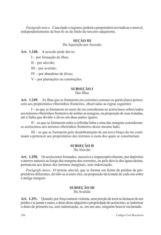Parágrafo único. Cancelado o registro, poderá o proprietário reivindicar o imóvel, 
independentemente da boa-fé ou do título do terceiro adquirente. 
Seção II 
Da Aquisição por Acessão 
Art. 1.248. A acessão pode dar-se: 
I – por formação de ilhas; 
II – por aluvião; 
III – por avulsão; 
IV – por abandono de álveo; 
V – por plantações ou construções. 
Subseção I 
Das Ilhas 
Art. 1.249. As ilhas que se formarem em correntes comuns ou particulares perten-cem 
aos proprietários ribeirinhos fronteiros, observadas as regras seguintes: 
I – as que se formarem no meio do rio consideram-se acréscimos sobrevindos 
aos terrenos ribeirinhos fronteiros de ambas as margens, na proporção de suas testadas, 
até a linha que dividir o álveo em duas partes iguais; 
II – as que se formarem entre a referida linha e uma das margens consideram-se 
acréscimos aos terrenos ribeirinhos fronteiros desse mesmo lado; 
III – as que se formarem pelo desdobramento de um novo braço do rio conti-nuam 
a pertencer aos proprietários dos terrenos à custa dos quais se constituíram. 
Subseção I 
Da Aluvião 
Art. 1.250. Os acréscimos formados, sucessiva e imperceptivelmente, por depósitos 
e aterros naturais ao longo das margens das correntes, ou pelo desvio das águas destas, 
pertencem aos donos dos terrenos marginais, sem indenização. 
Parágrafo único. O terreno aluvial, que se formar em frente de prédios de pro-prietários 
diferentes, dividir-se-á entre eles, na proporção da testada de cada um sobre 
a antiga margem. 
Subseção II 
Da Avulsão 
Art. 1.251. Quando, por força natural violenta, uma porção de terra se destacar de um 
prédio e se juntar a outro, o dono deste adquirirá a propriedade do acréscimo, se indenizar 
o dono do primeiro ou, sem indenização, se, em um ano, ninguém houver reclamado. 
294 Código Civil Brasileiro 
 