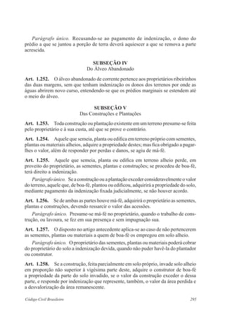 Parágrafo único. Recusando-se ao pagamento de indenização, o dono do 
prédio a que se juntou a porção de terra deverá aquiescer a que se remova a parte 
acrescida. 
Subseção IV 
Do Álveo Abandonado 
Art. 1.252. O álveo abandonado de corrente pertence aos proprietários ribeirinhos 
das duas margens, sem que tenham indenização os donos dos terrenos por onde as 
águas abrirem novo curso, entendendo-se que os prédios marginais se estendem até 
o meio do álveo. 
Subseção V 
Das Construções e Plantações 
Art. 1.253. Toda construção ou plantação existente em um terreno presume-se feita 
pelo proprietário e à sua custa, até que se prove o contrário. 
Art. 1.254. Aquele que semeia, planta ou edifica em terreno próprio com sementes, 
plantas ou materiais alheios, adquire a propriedade destes; mas fica obrigado a pagar-lhes 
o valor, além de responder por perdas e danos, se agiu de má-fé. 
Art. 1.255. Aquele que semeia, planta ou edifica em terreno alheio perde, em 
proveito do proprietário, as sementes, plantas e construções; se procedeu de boa-fé, 
terá direito a indenização. 
Parágrafo único. Se a construção ou a plantação exceder consideravelmente o valor 
do terreno, aquele que, de boa-fé, plantou ou edificou, adquirirá a propriedade do solo, 
mediante pagamento da indenização fixada judicialmente, se não houver acordo. 
Art. 1.256. Se de ambas as partes houve má-fé, adquirirá o proprietário as sementes, 
plantas e construções, devendo ressarcir o valor das acessões. 
Parágrafo único. Presume-se má-fé no proprietário, quando o trabalho de cons-trução, 
ou lavoura, se fez em sua presença e sem impugnação sua. 
Art. 1.257. O disposto no artigo antecedente aplica-se ao caso de não pertencerem 
as sementes, plantas ou materiais a quem de boa-fé os empregou em solo alheio. 
Parágrafo único. O proprietário das sementes, plantas ou materiais poderá cobrar 
do proprietário do solo a indenização devida, quando não puder havê-la do plantador 
ou construtor. 
Art. 1.258. Se a construção, feita parcialmente em solo próprio, invade solo alheio 
em proporção não superior à vigésima parte deste, adquire o construtor de boa-fé 
a propriedade da parte do solo invadido, se o valor da construção exceder o dessa 
parte, e responde por indenização que represente, também, o valor da área perdida e 
a desvalorização da área remanescente. 
Código Civil Brasileiro 295 
 