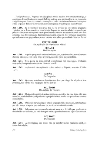 Parágrafo único. Pagando em décuplo as perdas e danos previstos neste artigo, o 
construtor de má-fé adquire a propriedade da parte do solo que invadiu, se em proporção 
à vigésima parte deste e o valor da construção exceder consideravelmente o dessa parte 
e não se puder demolir a porção invasora sem grave prejuízo para a construção. 
Art. 1.259. Se o construtor estiver de boa-fé, e a invasão do solo alheio exceder a 
vigésima parte deste, adquire a propriedade da parte do solo invadido, e responde por 
perdas e danos que abranjam o valor que a invasão acrescer à construção, mais o da área 
perdida e o da desvalorização da área remanescente; se de má-fé, é obrigado a demolir o 
que nele construiu, pagando as perdas e danos apurados, que serão devidos em dobro. 
CAPÍTULO II 
Da Aquisição da Propriedade Móvel 
Seção I 
Da Usucapião 
Art. 1.260. Aquele que possuir coisa móvel como sua, contínua e incontes­tada­mente 
durante três anos, com justo título e boa-fé, adquirir-lhe-á a propriedade. 
Art. 1.261. Se a posse da coisa móvel se prolongar por cinco anos, produzirá 
usucapião, independentemente de título ou boa-fé. 
Art. 1.262. Aplica-se à usucapião das coisas móveis o disposto nos arts. 1.243 e 
1.244. 
Seção I 
Da Ocupação 
Art. 1.263. Quem se assenhorear de coisa sem dono para logo lhe adquire a pro-priedade, 
não sendo essa ocupação defesa por lei. 
Seção II 
Do Achado do Tesouro 
Art. 1.264. O depósito antigo de coisas preciosas, oculto e de cujo dono não haja 
memória, será dividido por igual entre o proprietário do prédio e o que achar o tesouro 
casualmente. 
Art. 1.265. O tesouro pertencerá por inteiro ao proprietário do prédio, se for achado 
por ele, ou em pesquisa que ordenou, ou por terceiro não autorizado. 
Art. 1.266. Achando-se em terreno aforado, o tesouro será dividido por igual entre o 
descobridor e o enfiteuta, ou será deste por inteiro quando ele mesmo seja o descobridor. 
Seção IV 
Da Tradição 
Art. 1.267. A propriedade das coisas não se transfere pelos negócios jurídicos 
antes da tradição. 
296 Código Civil Brasileiro 
 