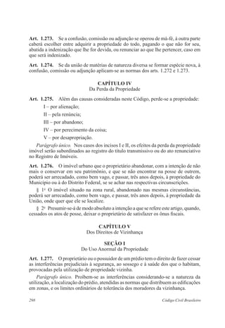 Art. 1.273. Se a confusão, comissão ou adjunção se operou de má-fé, à outra parte 
caberá escolher entre adquirir a propriedade do todo, pagando o que não for seu, 
abatida a indenização que lhe for devida, ou renunciar ao que lhe pertencer, caso em 
que será indenizado. 
Art. 1.274. Se da união de matérias de natureza diversa se formar espécie nova, à 
confusão, comissão ou adjunção aplicam-se as normas dos arts. 1.272 e 1.273. 
CAPÍTULO IV 
Da Perda da Propriedade 
Art. 1.275. Além das causas consideradas neste Código, perde-se a propriedade: 
I – por alienação; 
II – pela renúncia; 
III – por abandono; 
IV – por perecimento da coisa; 
V – por desapropriação. 
Parágrafo único. Nos casos dos incisos I e II, os efeitos da perda da propriedade 
imóvel serão subordinados ao registro do título transmissivo ou do ato renunciativo 
no Registro de Imóveis. 
Art. 1.276. O imóvel urbano que o proprietário abandonar, com a intenção de não 
mais o conservar em seu patrimônio, e que se não encontrar na posse de outrem, 
poderá ser arrecadado, como bem vago, e passar, três anos depois, à propriedade do 
Município ou à do Distrito Federal, se se achar nas respectivas circunscrições. 
§ 1o O imóvel situado na zona rural, abandonado nas mesmas circunstâncias, 
poderá ser arrecadado, como bem vago, e passar, três anos depois, à propriedade da 
União, onde quer que ele se localize. 
§ 2o Presumir-se-á de modo absoluto a intenção a que se refere este artigo, quando, 
cessados os atos de posse, deixar o proprietário de satisfazer os ônus fiscais. 
CAPÍTULO V 
Dos Direitos de Vizinhança 
Seção I 
Do Uso Anormal da Propriedade 
Art. 1.277. O proprietário ou o possuidor de um prédio tem o direito de fazer cessar 
as interferências prejudiciais à segurança, ao sossego e à saúde dos que o habitam, 
provocadas pela utilização de propriedade vizinha. 
Parágrafo único. Proíbem-se as interferências considerando-se a natureza da 
utilização, a localização do prédio, atendidas as normas que distribuem as edificações 
em zonas, e os limites ordinários de tolerância dos moradores da vizinhança. 
298 Código Civil Brasileiro 
 
