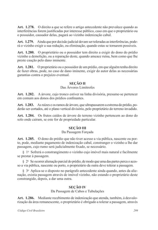Art. 1.278. O direito a que se refere o artigo antecedente não prevalece quando as 
interferências forem justificadas por interesse público, caso em que o proprietário ou 
o possuidor, causador delas, pagará ao vizinho indenização cabal. 
Art. 1.279. Ainda que por decisão judicial devam ser toleradas as interferências, pode-rá 
o vizinho exigir a sua redução, ou eliminação, quando estas se tornarem possíveis. 
Art. 1.280. O proprietário ou o possuidor tem direito a exigir do dono do prédio 
vizinho a demolição, ou a reparação deste, quando ameace ruína, bem como que lhe 
preste caução pelo dano iminente. 
Art. 1.281. O proprietário ou o possuidor de um prédio, em que alguém tenha direito 
de fazer obras, pode, no caso de dano iminente, exigir do autor delas as necessárias 
garantias contra o prejuízo eventual. 
Seção I 
Das Árvores Limítrofes 
Art. 1.282. A árvore, cujo tronco estiver na linha divisória, presume-se pertencer 
em comum aos donos dos prédios confinantes. 
Art. 1.283. As raízes e os ramos de árvore, que ultrapassarem a estrema do prédio, po-derão 
ser cortados, até o plano vertical divisório, pelo proprietário do terreno invadido. 
Art. 1.284. Os frutos caídos de árvore do terreno vizinho pertencem ao dono do 
solo onde caíram, se este for de propriedade particular. 
Seção II 
Da Passagem Forçada 
Art. 1.285. O dono do prédio que não tiver acesso a via pública, nascente ou por-to, 
pode, mediante pagamento de indenização cabal, constranger o vizinho a lhe dar 
passagem, cujo rumo será judicialmente fixado, se necessário. 
§ 1o Sofrerá o constrangimento o vizinho cujo imóvel mais natural e facilmente 
se prestar à passagem. 
§ 2o Se ocorrer alienação parcial do prédio, de modo que uma das partes perca o aces-so 
a via pública, nascente ou porto, o proprietário da outra deve tolerar a passagem. 
§ 3o Aplica-se o disposto no parágrafo antecedente ainda quando, antes da alie-nação, 
existia passagem através de imóvel vizinho, não estando o proprietário deste 
constrangido, depois, a dar uma outra. 
Seção IV 
Da Passagem de Cabos e Tubulações 
Art. 1.286. Mediante recebimento de indenização que atenda, também, à desvalo-rização 
da área remanescente, o proprietário é obrigado a tolerar a passagem, através 
Código Civil Brasileiro 299 
 