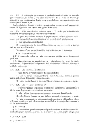 Art. 1.333. A convenção que constitui o condomínio edilício deve ser subscrita 
pelos titulares de, no mínimo, dois terços das frações ideais e torna-se, desde logo, 
obrigatória para os titulares de direito sobre as unidades, ou para quantos sobre elas 
tenham posse ou detenção. 
Parágrafo único. Para ser oponível contra terceiros, a convenção do condomínio 
deverá ser registrada no Cartório de Registro de Imóveis. 
Art. 1.334. Além das cláusulas referidas no art. 1.332 e das que os interessados 
houverem por bem estipular, a convenção determinará: 
I – a quota proporcional e o modo de pagamento das contribuições dos condô-minos 
para atender às despesas ordinárias e extraordinárias do condomínio; 
II – sua forma de administração; 
III – a competência das assembléias, forma de sua convocação e quorum 
exigido para as deliberações; 
IV – as sanções a que estão sujeitos os condôminos, ou possuidores; 
V – o regimento interno. 
§ 1o A convenção poderá ser feita por escritura pública ou por instrumento 
particular. 
§ 2o São equiparados aos proprietários, para os fins deste artigo, salvo disposição 
em contrário, os promitentes compradores e os cessionários de direitos relativos às 
unidades autônomas. 
Art. 1.335. São direitos do condômino: 
I – usar, fruir e livremente dispor das suas unidades; 
II – usar das partes comuns, conforme a sua destinação, e contanto que não 
exclua a utilização dos demais compossuidores; 
III – votar nas deliberações da assembléia e delas participar, estando quite. 
Art. 1.336. São deveres do condômino:66 
I – contribuir para as despesas do condomínio, na proporção das suas frações 
ideais, salvo disposição em contrário na convenção. 
II – não realizar obras que comprometam a segurança da edificação; 
III – não alterar a forma e a cor da fachada, das partes e esquadrias externas; 
IV – dar às suas partes a mesma destinação que tem a edificação, e não as 
utilizar de maneira prejudicial ao sossego, salubridade e segurança dos possuidores, 
ou aos bons costumes. 
§ 1o (Vetado). 
§ 2o O condômino, que não cumprir qualquer dos deveres estabelecidos nos inci-sos 
II a IV, pagará a multa prevista no ato constitutivo ou na convenção, não podendo 
66 Lei no 10.931/2004. 
Código Civil Brasileiro 307 
 