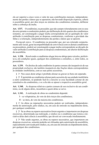 ela ser superior a cinco vezes o valor de suas contribuições mensais, independente-mente 
das perdas e danos que se apurarem; não havendo disposição expressa, caberá 
à assembléia geral, por dois terços no mínimo dos condôminos restantes, deliberar 
sobre a cobrança da multa. 
Art. 1337. O condômino, ou possuidor, que não cumpre reiteradamente com os seus 
deveres perante o condomínio poderá, por deliberação de três quartos dos condôminos 
restantes, ser constrangido a pagar multa correspondente até ao quíntuplo do valor 
atribuído à contribuição para as despesas condominiais, conforme a gravidade das 
faltas e a reiteração, independentemente das perdas e danos que se apurem. 
Parágrafo único. O condômino ou possuidor que, por seu reiterado comporta-mento 
anti-social, gerar incompatibilidade de convivência com os demais condôminos 
ou possuidores, poderá ser constrangido a pagar multa correspondente ao décuplo do 
valor atribuído à contribuição para as despesas condominiais, até ulterior deliberação 
da assembléia. 
Art. 1.338. Resolvendo o condômino alugar área no abrigo para veículos, preferir-se- 
á, em condições iguais, qualquer dos condôminos a estranhos, e, entre todos, os 
possuidores. 
Art. 1.339. Os direitos de cada condômino às partes comuns são inseparáveis de sua 
propriedade exclusiva; são também inseparáveis das frações ideais correspondentes 
as unidades imobiliárias, com as suas partes acessórias. 
§ 1o Nos casos deste artigo é proibido alienar ou gravar os bens em separado. 
§ 2o É permitido ao condômino alienar parte acessória de sua unidade imobiliária 
a outro condômino, só podendo fazê-lo a terceiro se essa faculdade constar do ato 
constitutivo do condomínio, e se a ela não se opuser a respectiva assembléia geral. 
Art. 1.340. As despesas relativas a partes comuns de uso exclusivo de um condô-mino, 
ou de alguns deles, incumbem a quem delas se serve. 
Art. 1.341. A realização de obras no condomínio depende: 
I – se voluptuárias, de voto de dois terços dos condôminos; 
II – se úteis, de voto da maioria dos condôminos. 
§ 1o As obras ou reparações necessárias podem ser realizadas, independente-mente 
de autorização, pelo síndico, ou, em caso de omissão ou impedimento deste, 
por qualquer condômino. 
§ 2o Se as obras ou reparos necessários forem urgentes e importarem em despesas 
excessivas, determinada sua realização, o síndico ou o condômino que tomou a ini-ciativa 
delas dará ciência à assembléia, que deverá ser convocada imediatamente. 
§ 3o Não sendo urgentes, as obras ou reparos necessários, que importarem em 
despesas excessivas, somente poderão ser efetuadas após autorização da assembléia, 
especialmente convocada pelo síndico, ou, em caso de omissão ou impedimento deste, 
por qualquer dos condôminos. 
308 Código Civil Brasileiro 
 