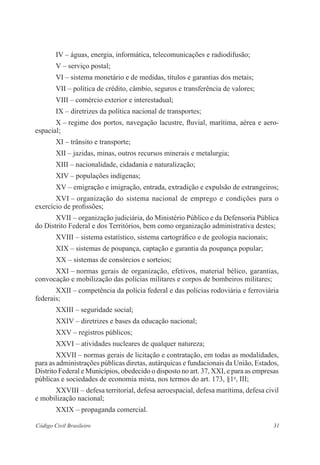 IV – águas, energia, informática, telecomunicações e radiodifusão; 
V – serviço postal; 
VI – sistema monetário e de medidas, títulos e garantias dos metais; 
VII – política de crédito, câmbio, seguros e transferência de valores; 
VIII – comércio exterior e interestadual; 
IX – diretrizes da política nacional de transportes; 
X – regime dos portos, navegação lacustre, fluvial, marítima, aérea e aero­espacial; 
XI – trânsito e transporte; 
XII – jazidas, minas, outros recursos minerais e metalurgia; 
XIII – nacionalidade, cidadania e naturalização; 
XIV – populações indígenas; 
XV – emigração e imigração, entrada, extradição e expulsão de ­estrangeiros; 
XVI – organização do sistema nacional de emprego e condições para o 
­exercício 
de profissões; 
XVII – organização judiciária, do Ministério Público e da Defensoria Pública 
do Distrito Federal e dos Territórios, bem como organização ­administrativa 
destes; 
XVIII – sistema estatístico, sistema cartográfico e de geologia ­nacionais; 
XIX – sistemas de poupança, captação e garantia da poupança popular; 
XX – sistemas de consórcios e sorteios; 
XXI – normas gerais de organização, efetivos, material bélico, ­garantias, 
convo­cação 
e mobilização das polícias militares e corpos de bombeiros ­militares; 
XXII – competência da polícia federal e das polícias rodoviária e ­ferroviária 
federais; 
XXIII – seguridade social; 
XXIV – diretrizes e bases da educação nacional; 
XXV – registros públicos; 
XXVI – atividades nucleares de qualquer natureza; 
XXVII – normas gerais de licitação e contratação, em todas as modalidades, 
para as administrações públicas diretas, autárquicas e fundacionais da União, Estados, 
Distrito Federal e Municípios, obedecido o disposto no art. 37, XXI, e para as empresas 
públicas e sociedades de economia mista, nos termos do art. 173, §1o, III; 
XXVIII – defesa territorial, defesa aeroespacial, defesa marítima, ­defesa 
civil 
e mobilização nacional; 
XXIX – propaganda comercial. 
Código Civil Brasileiro 31 
 