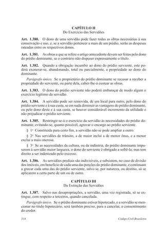 CAPÍTULO I 
Do Exercício das Servidões 
Art. 1.380. O dono de uma servidão pode fazer todas as obras necessárias à sua 
conservação e uso, e, se a servidão pertencer a mais de um prédio, serão as despesas 
rateadas entre os respectivos donos. 
Art. 1.381. As obras a que se refere o artigo antecedente devem ser feitas pelo dono 
do prédio dominante, se o contrário não dispuser expressamente o título. 
Art. 1.382. Quando a obrigação incumbir ao dono do prédio serviente, este po-derá 
exonerar-se, abandonando, total ou parcialmente, a propriedade ao dono do 
dominante. 
Parágrafo único. Se o proprietário do prédio dominante se recusar a receber a 
propriedade do serviente, ou parte dela, caber-lhe-á custear as obras. 
Art. 1.383. O dono do prédio serviente não poderá embaraçar de modo algum o 
exercício legítimo da servidão. 
Art. 1.384. A servidão pode ser removida, de um local para outro, pelo dono do 
prédio serviente e à sua custa, se em nada diminuir as vantagens do prédio dominante, 
ou pelo dono deste e à sua custa, se houver considerável incremento da utilidade e 
não prejudicar o prédio serviente. 
Art. 1.385. Restringir-se-á o exercício da servidão às necessidades do prédio do-minante, 
evitando-se, quanto possível, agravar o encargo ao prédio serviente. 
§ 1o Constituída para certo fim, a servidão não se pode ampliar a outro. 
§ 2o Nas servidões de trânsito, a de maior inclui a de menor ônus, e a menor 
exclui a mais onerosa. 
§ 3o Se as necessidades da cultura, ou da indústria, do prédio dominante impu-serem 
à servidão maior largueza, o dono do serviente é obrigado a sofrê-la; mas tem 
direito a ser indenizado pelo excesso. 
Art. 1.386. As servidões prediais são indivisíveis, e subsistem, no caso de divisão 
dos imóveis, em benefício de cada uma das porções do prédio dominante, e continuam 
a gravar cada uma das do prédio serviente, salvo se, por natureza, ou destino, só se 
aplicarem a certa parte de um ou de outro. 
CAPÍTULO II 
Da Extinção das Servidões 
Art. 1.387. Salvo nas desapropriações, a servidão, uma vez registrada, só se ex-tingue, 
com respeito a terceiros, quando cancelada. 
Parágrafo único. Se o prédio dominante estiver hipotecado, e a servidão se men-cionar 
no título hipotecário, será também preciso, para a cancelar, o consentimento 
do credor. 
314 Código Civil Brasileiro 
 