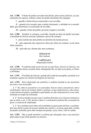 Art. 1.388. O dono do prédio serviente tem direito, pelos meios judiciais, ao can-celamento 
do registro, embora o dono do prédio dominante lho impugne: 
I – quando o titular houver renunciado a sua servidão; 
II – quando tiver cessado, para o prédio dominante, a utilidade ou a comodi-dade, 
que determinou a constituição da servidão; 
III – quando o dono do prédio serviente resgatar a servidão. 
Art. 1.389. Também se extingue a servidão, ficando ao dono do prédio serviente 
a faculdade de fazê-la cancelar, mediante a prova da extinção: 
I – pela reunião dos dois prédios no domínio da mesma pessoa; 
II – pela supressão das respectivas obras por efeito de contrato, ou de outro 
título expresso; 
III – pelo não uso, durante dez anos contínuos. 
TÍTULO VI 
Do Usufruto 
CAPÍTULO I 
Disposições Gerais 
Art. 1.390. O usufruto pode recair em um ou mais bens, móveis ou imóveis, em 
um patrimônio inteiro, ou parte deste, abrangendo-lhe, no todo ou em parte, os frutos 
e utilidades. 
Art. 1.391. O usufruto de imóveis, quando não resulte de usucapião, constituir-se-á 
mediante registro no Cartório de Registro de Imóveis. 
Art. 1.392. Salvo disposição em contrário, o usufruto estende-se aos acessórios 
da coisa e seus acrescidos. 
§ 1o Se, entre os acessórios e os acrescidos, houver coisas consumíveis, terá o 
usufrutuário o dever de restituir, findo o usufruto, as que ainda houver e, das outras, 
o equivalente em gênero, qualidade e quantidade, ou, não sendo possível, o seu valor, 
estimado ao tempo da restituição. 
§ 2o Se há no prédio em que recai o usufruto florestas ou os recursos minerais a 
que se refere o art. 1.230, devem o dono e o usufrutuário prefixar-lhe a extensão do 
gozo e a maneira de exploração. 
§ 3o Se o usufruto recai sobre universalidade ou quota-parte de bens, o usufrutu-ário 
tem direito à parte do tesouro achado por outrem, e ao preço pago pelo vizinho 
do prédio usufruído, para obter meação em parede, cerca, muro, vala ou valado. 
Art. 1.393. Não se pode transferir o usufruto por alienação; mas o seu exercício 
pode ceder-se por título gratuito ou oneroso. 
Código Civil Brasileiro 315 
 