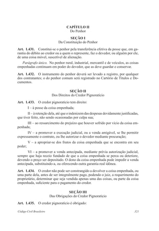 CAPÍTULO I 
Do Penhor 
Seção I 
Da Constituição do Penhor 
Art. 1.431. Constitui-se o penhor pela transferência efetiva da posse que, em ga-rantia 
do débito ao credor ou a quem o represente, faz o devedor, ou alguém por ele, 
de uma coisa móvel, suscetível de alienação. 
Parágrafo único. No penhor rural, industrial, mercantil e de veículos, as coisas 
empenhadas continuam em poder do devedor, que as deve guardar e conservar. 
Art. 1.432. O instrumento do penhor deverá ser levado a registro, por qualquer 
dos contratantes; o do penhor comum será registrado no Cartório de Títulos e Do-cumentos. 
Seção I 
Dos Direitos do Credor Pignoratício 
Art. 1.433. O credor pignoratício tem direito: 
I – à posse da coisa empenhada; 
II – à retenção dela, até que o indenizem das despesas devidamente justificadas, 
que tiver feito, não sendo ocasionadas por culpa sua; 
III – ao ressarcimento do prejuízo que houver sofrido por vício da coisa em-penhada; 
IV – a promover a execução judicial, ou a venda amigável, se lhe permitir 
expressamente o contrato, ou lhe autorizar o devedor mediante procuração; 
V – a apropriar-se dos frutos da coisa empenhada que se encontra em seu 
poder; 
VI – a promover a venda antecipada, mediante prévia autorização judicial, 
sempre que haja receio fundado de que a coisa empenhada se perca ou deteriore, 
devendo o preço ser depositado. O dono da coisa empenhada pode impedir a venda 
antecipada, substituindo-a, ou oferecendo outra garantia real idônea. 
Art. 1.434. O credor não pode ser constrangido a devolver a coisa empenhada, ou 
uma parte dela, antes de ser integralmente pago, podendo o juiz, a requerimento do 
proprietário, determinar que seja vendida apenas uma das coisas, ou parte da coisa 
empenhada, suficiente para o pagamento do credor. 
Seção II 
Das Obrigações do Credor Pignoratício 
Art. 1.435. O credor pignoratício é obrigado: 
Código Civil Brasileiro 321 
 
