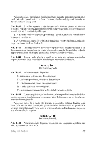 Parágrafo único. Prometendo pagar em dinheiro a dívida, que garante com penhor 
rural, o devedor poderá emitir, em favor do credor, cédula rural pignoratícia, na forma 
determinada em lei especial. 
Art. 1.439. O penhor agrícola e o penhor pecuário somente podem ser conven­cionados, 
respectivamente, pelos prazos máximos de três e quatro anos, prorrogáveis, 
uma só vez, até o limite de igual tempo. 
§ 1o Embora vencidos os prazos, permanece a garantia, enquanto subsistirem os 
bens que a constituem. 
§ 2o A prorrogação deve ser averbada à margem do registro respectivo, mediante 
requerimento do credor e do devedor. 
Art. 1.440. Se o prédio estiver hipotecado, o penhor rural poderá constituir-se in-dependentemente 
da anuência do credor hipotecário, mas não lhe prejudica o direito 
de preferência, nem restringe a extensão da hipoteca, ao ser executada. 
Art. 1.441. Tem o credor direito a verificar o estado das coisas empenhadas, 
inspecionando-as onde se acharem, por si ou por pessoa que credenciar. 
Subseção I 
Do Penhor Agrícola 
Art. 1.442. Podem ser objeto de penhor: 
I – máquinas e instrumentos de agricultura; 
II – colheitas pendentes, ou em via de formação; 
III – frutos acondicionados ou armazenados; 
IV – lenha cortada e carvão vegetal; 
V – animais do serviço ordinário de estabelecimento agrícola. 
Art. 1.443. O penhor agrícola que recai sobre colheita pendente, ou em via de for-mação, 
abrange a imediatamente seguinte, no caso de frustrar-se ou ser insuficiente 
a que se deu em garantia. 
Parágrafo único. Se o credor não financiar a nova safra, poderá o devedor cons-tituir 
com outrem novo penhor, em quantia máxima equivalente à do primeiro; o 
segundo penhor terá preferência sobre o primeiro, abrangendo este apenas o excesso 
apurado na colheita seguinte. 
Subseção II 
Do Penhor Pecuário 
Art. 1.444. Podem ser objeto de penhor os animais que integram a atividade pas-toril, 
agrícola ou de lacticínios. 
Código Civil Brasileiro 323 
 