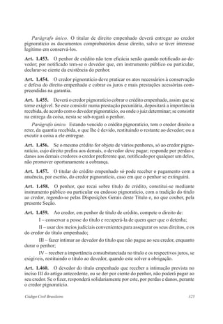 Parágrafo único. O titular de direito empenhado deverá entregar ao credor 
pignoratício os documentos comprobatórios desse direito, salvo se tiver interesse 
legítimo em conservá-los. 
Art. 1.453. O penhor de crédito não tem eficácia senão quando notificado ao de-vedor; 
por notificado tem-se o devedor que, em instrumento público ou particular, 
declarar-se ciente da existência do penhor. 
Art. 1.454. O credor pignoratício deve praticar os atos necessários à conservação 
e defesa do direito empenhado e cobrar os juros e mais prestações acessórias com-preendidas 
na garantia. 
Art. 1.455. Deverá o credor pignoratício cobrar o crédito empenhado, assim que se 
torne exigível. Se este consistir numa prestação pecuniária, depositará a importância 
recebida, de acordo com o devedor pignoratício, ou onde o juiz determinar; se consistir 
na entrega da coisa, nesta se sub-rogará o penhor. 
Parágrafo único. Estando vencido o crédito pignoratício, tem o credor direito a 
reter, da quantia recebida, o que lhe é devido, restituindo o restante ao devedor; ou a 
excutir a coisa a ele entregue. 
Art. 1.456. Se o mesmo crédito for objeto de vários penhores, só ao credor pigno-ratício, 
cujo direito prefira aos demais, o devedor deve pagar; responde por perdas e 
danos aos demais credores o credor preferente que, notificado por qualquer um deles, 
não promover oportunamente a cobrança. 
Art. 1.457. O titular do crédito empenhado só pode receber o pagamento com a 
anuência, por escrito, do credor pignoratício, caso em que o penhor se extinguirá. 
Art. 1.458. O penhor, que recai sobre título de crédito, constitui-se mediante 
instrumento público ou particular ou endosso pignoratício, com a tradição do título 
ao credor, regendo-se pelas Disposições Gerais deste Título e, no que couber, pela 
presente Seção. 
Art. 1.459. Ao credor, em penhor de título de crédito, compete o direito de: 
I – conservar a posse do título e recuperá-la de quem quer que o detenha; 
II – usar dos meios judiciais convenientes para assegurar os seus direitos, e os 
do credor do título empenhado; 
III – fazer intimar ao devedor do título que não pague ao seu credor, enquanto 
durar o penhor; 
IV – receber a importância consubstanciada no título e os respectivos juros, se 
exigíveis, restituindo o título ao devedor, quando este solver a obrigação. 
Art. 1.460. O devedor do título empenhado que receber a intimação prevista no 
inciso III do artigo antecedente, ou se der por ciente do penhor, não poderá pagar ao 
seu credor. Se o fizer, responderá solidariamente por este, por perdas e danos, perante 
o credor pignoratício. 
Código Civil Brasileiro 325 
 