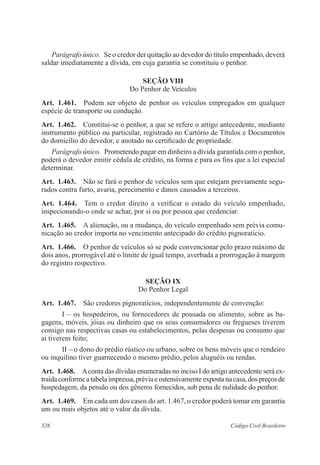Parágrafo único. Se o credor der quitação ao devedor do título empenhado, deverá 
saldar imediatamente a dívida, em cuja garantia se constituiu o penhor. 
Seção VI 
Do Penhor de Veículos 
Art. 1.461. Podem ser objeto de penhor os veículos empregados em qualquer 
espécie de transporte ou condução. 
Art. 1.462. Constitui-se o penhor, a que se refere o artigo antecedente, mediante 
instrumento público ou particular, registrado no Cartório de Títulos e Documentos 
do domicílio do devedor, e anotado no certificado de propriedade. 
Parágrafo único. Prometendo pagar em dinheiro a dívida garantida com o penhor, 
poderá o devedor emitir cédula de crédito, na forma e para os fins que a lei especial 
determinar. 
Art. 1.463. Não se fará o penhor de veículos sem que estejam previamente segu-rados 
contra furto, avaria, perecimento e danos causados a terceiros. 
Art. 1.464. Tem o credor direito a verificar o estado do veículo empenhado, 
inspecionando-o onde se achar, por si ou por pessoa que credenciar. 
Art. 1.465. A alienação, ou a mudança, do veículo empenhado sem prévia comu-nicação 
ao credor importa no vencimento antecipado do crédito pignoratício. 
Art. 1.466. O penhor de veículos só se pode convencionar pelo prazo máximo de 
dois anos, prorrogável até o limite de igual tempo, averbada a prorrogação à margem 
do registro respectivo. 
Seção IX 
Do Penhor Legal 
Art. 1.467. São credores pignoratícios, independentemente de convenção: 
I – os hospedeiros, ou fornecedores de pousada ou alimento, sobre as ba-gagens, 
móveis, jóias ou dinheiro que os seus consumidores ou fregueses tiverem 
consigo nas respectivas casas ou estabelecimentos, pelas despesas ou consumo que 
aí tiverem feito; 
II – o dono do prédio rústico ou urbano, sobre os bens móveis que o rendeiro 
ou inquilino tiver guarnecendo o mesmo prédio, pelos aluguéis ou rendas. 
Art. 1.468. A conta das dívidas enumeradas no inciso I do artigo antecedente será ex-traída 
conforme a tabela impressa, prévia e ostensivamente exposta na casa, dos preços de 
hospedagem, da pensão ou dos gêneros fornecidos, sob pena de nulidade do penhor. 
Art. 1.469. Em cada um dos casos do art. 1.467, o credor poderá tomar em garantia 
um ou mais objetos até o valor da dívida. 
326 Código Civil Brasileiro 
 