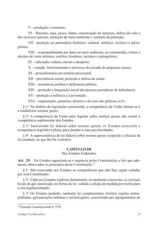 V – produção e consumo; 
VI – florestas, caça, pesca, fauna, conservação da natureza, defesa do solo e 
dos recursos naturais, proteção do meio ambiente e controle da ­poluição; 
VII – proteção ao patrimônio histórico, cultural, artístico, turístico e paisa­gístico; 
VIII – responsabilidade por dano ao meio ambiente, ao consumidor, a bens e 
direitos de valor artístico, estético, histórico, turístico e paisagístico; 
IX – educação, cultura, ensino e desporto; 
X – criação, funcionamento e processo do juizado de pequenas causas; 
XI – procedimentos em matéria processual; 
XII – previdência social, proteção e defesa da saúde; 
XIII – assistência jurídica e defensoria pública; 
XIV – proteção e integração social das pessoas portadoras de ­deficiência; 
XV – proteção à infância e à juventude; 
XVI – organização, garantias, direitos e deveres das polícias civis. 
§ 1o No âmbito da legislação concorrente, a competência da União ­limitar- 
se-á 
a estabelecer normas gerais. 
§ 2o A competência da União para legislar sobre normas gerais não exclui a 
competência suplementar dos Estados. 
§ 3o Inexistindo lei federal sobre normas gerais, os Estados exercerão a 
­competência 
legislativa plena, para atender a suas peculiaridades. 
§ 4o A superveniência de lei federal sobre normas gerais suspende a ­eficácia 
da 
lei estadual, no que lhe for contrário. 
Capítulo II 
Dos Estados Federados 
Art. 25. Os Estados organizam-se e regem-se pelas Constituições e leis que ado-tarem, 
observados os princípios desta Constituição.10 
§ 1o São reservadas aos Estados as competências que não lhes sejam ­vedadas 
por esta Constituição. 
§ 2o Cabe aos Estados explorar diretamente, ou mediante concessão, os serviços 
locais de gás canalizado, na forma da lei, vedada a edição de ­medida 
provisória para 
a sua regulamentação. 
§ 3o Os Estados poderão, mediante lei complementar, instituir regiões metro-politanas, 
aglomerações urbanas e microrregiões, constituídas por ­agrupamentos 
de 
10 Emenda Constitucional no 5/95. 
Código Civil Brasileiro 33 
 