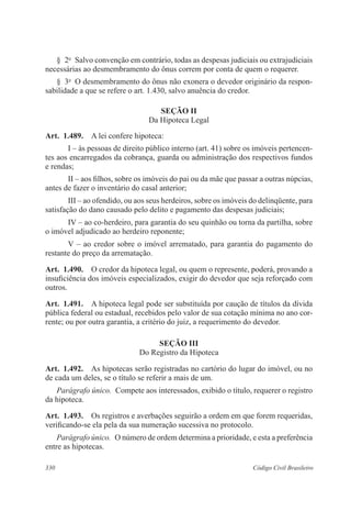§ 2o Salvo convenção em contrário, todas as despesas judiciais ou extrajudiciais 
necessárias ao desmembramento do ônus correm por conta de quem o requerer. 
§ 3o O desmembramento do ônus não exonera o devedor originário da respon-sabilidade 
a que se refere o art. 1.430, salvo anuência do credor. 
Seção I 
Da Hipoteca Legal 
Art. 1.489. A lei confere hipoteca: 
I – às pessoas de direito público interno (art. 41) sobre os imóveis pertencen-tes 
aos encarregados da cobrança, guarda ou administração dos respectivos fundos 
e rendas; 
II – aos filhos, sobre os imóveis do pai ou da mãe que passar a outras núpcias, 
antes de fazer o inventário do casal anterior; 
III – ao ofendido, ou aos seus herdeiros, sobre os imóveis do delinqüente, para 
satisfação do dano causado pelo delito e pagamento das despesas judiciais; 
IV – ao co-herdeiro, para garantia do seu quinhão ou torna da partilha, sobre 
o imóvel adjudicado ao herdeiro reponente; 
V – ao credor sobre o imóvel arrematado, para garantia do pagamento do 
restante do preço da arrematação. 
Art. 1.490. O credor da hipoteca legal, ou quem o represente, poderá, provando a 
insuficiência dos imóveis especializados, exigir do devedor que seja reforçado com 
outros. 
Art. 1.491. A hipoteca legal pode ser substituída por caução de títulos da dívida 
pública federal ou estadual, recebidos pelo valor de sua cotação mínima no ano cor-rente; 
ou por outra garantia, a critério do juiz, a requerimento do devedor. 
Seção II 
Do Registro da Hipoteca 
Art. 1.492. As hipotecas serão registradas no cartório do lugar do imóvel, ou no 
de cada um deles, se o título se referir a mais de um. 
Parágrafo único. Compete aos interessados, exibido o título, requerer o registro 
da hipoteca. 
Art. 1.493. Os registros e averbações seguirão a ordem em que forem requeridas, 
verificando-se ela pela da sua numeração sucessiva no protocolo. 
Parágrafo único. O número de ordem determina a prioridade, e esta a preferência 
entre as hipotecas. 
330 Código Civil Brasileiro 
 