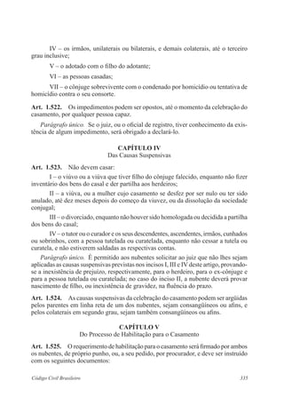 IV – os irmãos, unilaterais ou bilaterais, e demais colaterais, até o terceiro 
grau inclusive; 
V – o adotado com o filho do adotante; 
VI – as pessoas casadas; 
VII – o cônjuge sobrevivente com o condenado por homicídio ou tentativa de 
homicídio contra o seu consorte. 
Art. 1.522. Os impedimentos podem ser opostos, até o momento da celebração do 
casamento, por qualquer pessoa capaz. 
Parágrafo único. Se o juiz, ou o oficial de registro, tiver conhecimento da exis-tência 
de algum impedimento, será obrigado a declará-lo. 
CAPÍTULO IV 
Das Causas Suspensivas 
Art. 1.523. Não devem casar: 
I – o viúvo ou a viúva que tiver filho do cônjuge falecido, enquanto não fizer 
inventário dos bens do casal e der partilha aos herdeiros; 
II – a viúva, ou a mulher cujo casamento se desfez por ser nulo ou ter sido 
anulado, até dez meses depois do começo da viuvez, ou da dissolução da sociedade 
conjugal; 
III – o divorciado, enquanto não houver sido homologada ou decidida a partilha 
dos bens do casal; 
IV – o tutor ou o curador e os seus descendentes, ascendentes, irmãos, cunhados 
ou sobrinhos, com a pessoa tutelada ou curatelada, enquanto não cessar a tutela ou 
curatela, e não estiverem saldadas as respectivas contas. 
Parágrafo único. É permitido aos nubentes solicitar ao juiz que não lhes sejam 
aplicadas as causas suspensivas previstas nos incisos I, III e IV deste artigo, provando-se 
a inexistência de prejuízo, respectivamente, para o herdeiro, para o ex-cônjuge e 
para a pessoa tutelada ou curatelada; no caso do inciso II, a nubente deverá provar 
nascimento de filho, ou inexistência de gravidez, na fluência do prazo. 
Art. 1.524. As causas suspensivas da celebração do casamento podem ser argüidas 
pelos parentes em linha reta de um dos nubentes, sejam consangüíneos ou afins, e 
pelos colaterais em segundo grau, sejam também consangüíneos ou afins. 
CAPÍTULO V 
Do Processo de Habilitação para o Casamento 
Art. 1.525. O requerimento de habilitação para o casamento será firmado por ambos 
os nubentes, de próprio punho, ou, a seu pedido, por procurador, e deve ser instruído 
com os seguintes documentos: 
Código Civil Brasileiro 335 
 