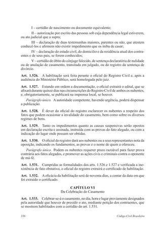 I – certidão de nascimento ou documento equivalente; 
II – autorização por escrito das pessoas sob cuja dependência legal estiverem, 
ou ato judicial que a supra; 
III – declaração de duas testemunhas maiores, parentes ou não, que atestem 
conhecê-los e afirmem não existir impedimento que os iniba de casar; 
IV – declaração do estado civil, do domicílio e da residência atual dos contra-entes 
e de seus pais, se forem conhecidos; 
V – certidão de óbito do cônjuge falecido, de sentença declaratória de nulidade 
ou de anulação de casamento, transitada em julgado, ou do registro da sentença de 
divórcio. 
Art. 1.526. A habilitação será feita perante o oficial do Registro Civil e, após a 
audiência do Ministério Público, será homologada pelo juiz. 
Art. 1.527. Estando em ordem a documentação, o oficial extrairá o edital, que se 
afixará durante quinze dias nas circunscrições do Registro Civil de ambos os nubentes, 
e, obrigatoriamente, se publicará na imprensa local, se houver. 
Parágrafo único. A autoridade competente, havendo urgência, poderá dispensar 
a publicação. 
Art. 1.528. É dever do oficial do registro esclarecer os nubentes a respeito dos 
fatos que podem ocasionar a invalidade do casamento, bem como sobre os diversos 
regimes de bens. 
Art. 1.529. Tanto os impedimentos quanto as causas suspensivas serão opostos 
em declaração escrita e assinada, instruída com as provas do fato alegado, ou com a 
indicação do lugar onde possam ser obtidas. 
Art. 1.530. O oficial do registro dará aos nubentes ou a seus representantes nota da 
oposição, indicando os fundamentos, as provas e o nome de quem a ofereceu. 
Parágrafo único. Podem os nubentes requerer prazo razoável para fazer prova 
contrária aos fatos alegados, e promover as ações civis e criminais contra o oponente 
de má-fé. 
Art. 1.531. Cumpridas as formalidades dos arts. 1.526 e 1.527 e verificada a ine-xistência 
de fato obstativo, o oficial do registro extrairá o certificado de habilitação. 
Art. 1.532. A eficácia da habilitação será de noventa dias, a contar da data em que 
foi extraído o certificado. 
CAPÍTULO VI 
Da Celebração do Casamento 
Art. 1.533. Celebrar-se-á o casamento, no dia, hora e lugar previamente designados 
pela autoridade que houver de presidir o ato, mediante petição dos contraentes, que 
se mostrem habilitados com a certidão do art. 1.531. 
336 Código Civil Brasileiro 
 