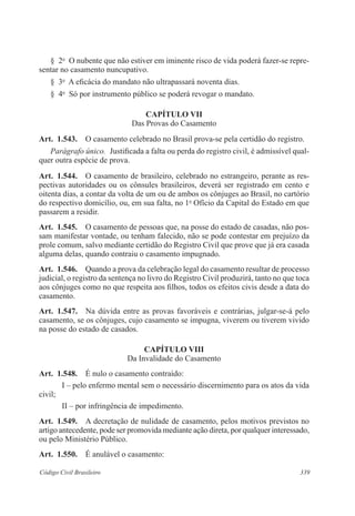 § 2o O nubente que não estiver em iminente risco de vida poderá fazer-se repre-sentar 
no casamento nuncupativo. 
§ 3o A eficácia do mandato não ultrapassará noventa dias. 
§ 4o Só por instrumento público se poderá revogar o mandato. 
CAPÍTULO VI 
Das Provas do Casamento 
Art. 1.543. O casamento celebrado no Brasil prova-se pela certidão do registro. 
Parágrafo único. Justificada a falta ou perda do registro civil, é admissível qual-quer 
outra espécie de prova. 
Art. 1.544. O casamento de brasileiro, celebrado no estrangeiro, perante as res-pectivas 
autoridades ou os cônsules brasileiros, deverá ser registrado em cento e 
oitenta dias, a contar da volta de um ou de ambos os cônjuges ao Brasil, no cartório 
do respectivo domicílio, ou, em sua falta, no 1o Ofício da Capital do Estado em que 
passarem a residir. 
Art. 1.545. O casamento de pessoas que, na posse do estado de casadas, não pos-sam 
manifestar vontade, ou tenham falecido, não se pode contestar em prejuízo da 
prole comum, salvo mediante certidão do Registro Civil que prove que já era casada 
alguma delas, quando contraiu o casamento impugnado. 
Art. 1.546. Quando a prova da celebração legal do casamento resultar de processo 
judicial, o registro da sentença no livro do Registro Civil produzirá, tanto no que toca 
aos cônjuges como no que respeita aos filhos, todos os efeitos civis desde a data do 
casamento. 
Art. 1.547. Na dúvida entre as provas favoráveis e contrárias, julgar-se-á pelo 
casamento, se os cônjuges, cujo casamento se impugna, viverem ou tiverem vivido 
na posse do estado de casados. 
CAPÍTULO VI 
Da Invalidade do Casamento 
Art. 1.548. É nulo o casamento contraído: 
I – pelo enfermo mental sem o necessário discernimento para os atos da vida 
civil; 
II – por infringência de impedimento. 
Art. 1.549. A decretação de nulidade de casamento, pelos motivos previstos no 
artigo antecedente, pode ser promovida mediante ação direta, por qualquer interessado, 
ou pelo Ministério Público. 
Art. 1.550. É anulável o casamento: 
Código Civil Brasileiro 339 
 