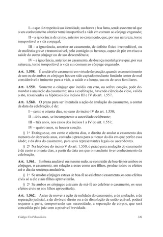 I – o que diz respeito à sua identidade, sua honra e boa fama, sendo esse erro tal que 
o seu conhecimento ulterior torne insuportável a vida em comum ao cônjuge enganado; 
II – a ignorância de crime, anterior ao casamento, que, por sua natureza, torne 
insuportável a vida conjugal; 
III – a ignorância, anterior ao casamento, de defeito físico irremediável, ou 
de moléstia grave e transmissível, pelo contágio ou herança, capaz de pôr em risco a 
saúde do outro cônjuge ou de sua descendência; 
IV – a ignorância, anterior ao casamento, de doença mental grave que, por sua 
natureza, torne insuportável a vida em comum ao cônjuge enganado. 
Art. 1.558. É anulável o casamento em virtude de coação, quando o consentimento 
de um ou de ambos os cônjuges houver sido captado mediante fundado temor de mal 
considerável e iminente para a vida, a saúde e a honra, sua ou de seus familiares. 
Art. 1.559. Somente o cônjuge que incidiu em erro, ou sofreu coação, pode de-mandar 
a anulação do casamento; mas a coabitação, havendo ciência do vício, valida 
o ato, ressalvadas as hipóteses dos incisos III e IV do art. 1.557. 
Art. 1.560. O prazo para ser intentada a ação de anulação do casamento, a contar 
da data da celebração, é de: 
I – cento e oitenta dias, no caso do inciso IV do art. 1.550; 
II – dois anos, se incompetente a autoridade celebrante; 
III – três anos, nos casos dos incisos I a IV do art. 1.557; 
IV – quatro anos, se houver coação. 
§ 1o Extingue-se, em cento e oitenta dias, o direito de anular o casamento dos 
menores de dezesseis anos, contado o prazo para o menor do dia em que perfez essa 
idade; e da data do casamento, para seus representantes legais ou ascendentes. 
§ 2o Na hipótese do inciso V do art. 1.550, o prazo para anulação do casamento 
é de cento e oitenta dias, a partir da data em que o mandante tiver conhecimento da 
celebração. 
Art. 1.561. Embora anulável ou mesmo nulo, se contraído de boa-fé por ambos os 
cônjuges, o casamento, em relação a estes como aos filhos, produz todos os efeitos 
até o dia da sentença anulatória. 
§ 1o Se um dos cônjuges estava de boa-fé ao celebrar o casamento, os seus efeitos 
civis só a ele e aos filhos aproveitarão. 
§ 2o Se ambos os cônjuges estavam de má-fé ao celebrar o casamento, os seus 
efeitos civis só aos filhos aproveitarão. 
Art. 1.562. Antes de mover a ação de nulidade do casamento, a de anulação, a de 
separação judicial, a de divórcio direto ou a de dissolução de união estável, poderá 
requerer a parte, comprovando sua necessidade, a separação de corpos, que será 
concedida pelo juiz com a possível brevidade. 
Código Civil Brasileiro 341 
 