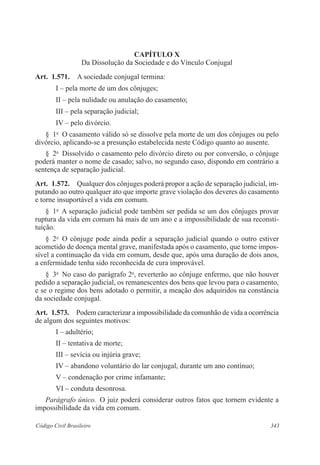 CAPÍTULO X 
Da Dissolução da Sociedade e do Vínculo Conjugal 
Art. 1.571. A sociedade conjugal termina: 
I – pela morte de um dos cônjuges; 
II – pela nulidade ou anulação do casamento; 
III – pela separação judicial; 
IV – pelo divórcio. 
§ 1o O casamento válido só se dissolve pela morte de um dos cônjuges ou pelo 
divórcio, aplicando-se a presunção estabelecida neste Código quanto ao ausente. 
§ 2o Dissolvido o casamento pelo divórcio direto ou por conversão, o cônjuge 
poderá manter o nome de casado; salvo, no segundo caso, dispondo em contrário a 
sentença de separação judicial. 
Art. 1.572. Qualquer dos cônjuges poderá propor a ação de separação judicial, im-putando 
ao outro qualquer ato que importe grave violação dos deveres do casamento 
e torne insuportável a vida em comum. 
§ 1o A separação judicial pode também ser pedida se um dos cônjuges provar 
ruptura da vida em comum há mais de um ano e a impossibilidade de sua reconsti-tuição. 
§ 2o O cônjuge pode ainda pedir a separação judicial quando o outro estiver 
acometido de doença mental grave, manifestada após o casamento, que torne impos-sível 
a continuação da vida em comum, desde que, após uma duração de dois anos, 
a enfermidade tenha sido reconhecida de cura improvável. 
§ 3o No caso do parágrafo 2o, reverterão ao cônjuge enfermo, que não houver 
pedido a separação judicial, os remanescentes dos bens que levou para o casamento, 
e se o regime dos bens adotado o permitir, a meação dos adquiridos na constância 
da sociedade conjugal. 
Art. 1.573. Podem caracterizar a impossibilidade da comunhão de vida a ocorrência 
de algum dos seguintes motivos: 
I – adultério; 
II – tentativa de morte; 
III – sevícia ou injúria grave; 
IV – abandono voluntário do lar conjugal, durante um ano contínuo; 
V – condenação por crime infamante; 
VI – conduta desonrosa. 
Parágrafo único. O juiz poderá considerar outros fatos que tornem evidente a 
impossibilidade da vida em comum. 
Código Civil Brasileiro 343 
 