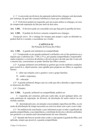 § 1o A conversão em divórcio da separação judicial dos cônjuges será decretada 
por sentença, da qual não constará referência à causa que a determinou. 
§ 2o O divórcio poderá ser requerido, por um ou por ambos os cônjuges, no caso 
de comprovada separação de fato por mais de dois anos. 
Art. 1.581. O divórcio pode ser concedido sem que haja prévia partilha de bens. 
Art. 1.582. O pedido de divórcio somente competirá aos cônjuges. 
Parágrafo único. Se o cônjuge for incapaz para propor a ação ou defender-se, 
poderá fazê-lo o curador, o ascendente ou o irmão. 
CAPÍTULO XI 
Da Proteção da Pessoa dos Filhos 
Art. 1.583. A guarda será unilateral ou compartilhada. 
§ 1o Compreende-se por guarda unilateral a atribuída a um só dos genitores ou a 
alguém que o substitua (art. 1.584, § 5o) e, por guarda compartilhada a responsabili-zação 
conjunta e o exercício de direitos e deveres do pai e da mãe que não vivam sob 
o mesmo teto, concernentes ao poder familiar dos filhos comuns. 
§ 2o A guarga unilateral será atribuída ao genitor que revele melhores condições 
para exercê-la e, objetivamente, mais aptidão para propiciar aos filhos os seguintes 
fatores: 
I – afeto nas relações com o genitor e com o grupo familiar; 
II – saúde e segurança; 
III – educação. 
§ 3o A guarda unilateral obriga o pai ou a mãe que não a detenha a supervisionar 
os interesses dos filhos. 
§ 4o (Vetado). 
Art. 1.584. A guarda, unilateral ou compartilhada, poderá ser: 
I – requerida, por consenso, pelo pai e pela mãe, ou por qualquer deles, em 
ação autônoma de separação, de divórcio, de dissolução de união estável ou em 
medida cautelar; 
II – decretada pelo juiz, em atenção a necessidades específicas do filho, ou em 
razão da distribuição de tempo necessário ao convívio deste com o pai e com a mãe. 
§ 1o Na audiência de conciliação, o juiz informará ao pai e à mãe o significado da 
guarda compartilhada, a sua importância, a similitude de deveres e direitos atribuídos 
aos genitores e as sanções pelo descumprimento de suas cláusulas. 
§ 2o Quando não houver acordo entre a mãe e o pai quanto à guarda do filho, será 
aplicada, sempre que possível, a guarda compartilhada. 
Código Civil Brasileiro 345 
 