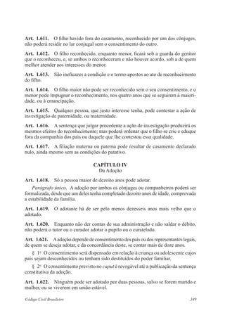Art. 1.611. O filho havido fora do casamento, reconhecido por um dos cônjuges, 
não poderá residir no lar conjugal sem o consentimento do outro. 
Art. 1.612. O filho reconhecido, enquanto menor, ficará sob a guarda do genitor 
que o reconheceu, e, se ambos o reconheceram e não houver acordo, sob a de quem 
melhor atender aos interesses do menor. 
Art. 1.613. São ineficazes a condição e o termo apostos ao ato de reconhecimento 
do filho. 
Art. 1.614. O filho maior não pode ser reconhecido sem o seu consentimento, e o 
menor pode impugnar o reconhecimento, nos quatro anos que se seguirem à maiori-dade, 
ou à emancipação. 
Art. 1.615. Qualquer pessoa, que justo interesse tenha, pode contestar a ação de 
investigação de paternidade, ou maternidade. 
Art. 1.616. A sentença que julgar procedente a ação de investigação produzirá os 
mesmos efeitos do reconhecimento; mas poderá ordenar que o filho se crie e eduque 
fora da companhia dos pais ou daquele que lhe contestou essa qualidade. 
Art. 1.617. A filiação materna ou paterna pode resultar de casamento declarado 
nulo, ainda mesmo sem as condições do putativo. 
CAPÍTULO IV 
Da Adoção 
Art. 1.618. Só a pessoa maior de dezoito anos pode adotar. 
Parágrafo único. A adoção por ambos os cônjuges ou companheiros poderá ser 
formalizada, desde que um deles tenha completado dezoito anos de idade, comprovada 
a estabilidade da família. 
Art. 1.619. O adotante há de ser pelo menos dezesseis anos mais velho que o 
adotado. 
Art. 1.620. Enquanto não der contas de sua administração e não saldar o débito, 
não poderá o tutor ou o curador adotar o pupilo ou o curatelado. 
Art. 1.621. A adoção depende de consentimento dos pais ou dos representantes legais, 
de quem se deseja adotar, e da concordância deste, se contar mais de doze anos. 
§ 1o O consentimento será dispensado em relação à criança ou adolescente cujos 
pais sejam desconhecidos ou tenham sido destituídos do poder familiar. 
§ 2o O consentimento previsto no caput é revogável até a publicação da sentença 
constitutiva da adoção. 
Art. 1.622. Ninguém pode ser adotado por duas pessoas, salvo se forem marido e 
mulher, ou se viverem em união estável. 
Código Civil Brasileiro 349 
 