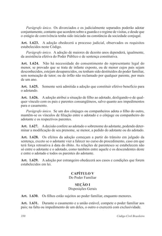 Parágrafo único. Os divorciados e os judicialmente separados poderão adotar 
conjuntamente, contanto que acordem sobre a guarda e o regime de visitas, e desde que 
o estágio de convivência tenha sido iniciado na constância da sociedade conjugal. 
Art. 1.623. A adoção obedecerá a processo judicial, observados os requisitos 
estabelecidos neste Código. 
Parágrafo único. A adoção de maiores de dezoito anos dependerá, igualmente, 
da assistência efetiva do Poder Público e de sentença constitutiva. 
Art. 1.624. Não há necessidade do consentimento do representante legal do 
menor, se provado que se trata de infante exposto, ou de menor cujos pais sejam 
desconhecidos, estejam desaparecidos, ou tenham sido destituídos do poder familiar, 
sem nomeação de tutor; ou de órfão não reclamado por qualquer parente, por mais 
de um ano. 
Art. 1.625. Somente será admitida a adoção que constituir efetivo benefício para 
o adotando. 
Art. 1.626. A adoção atribui a situação de filho ao adotado, desligando-o de qual-quer 
vínculo com os pais e parentes consangüíneos, salvo quanto aos impedimentos 
para o casamento. 
Parágrafo único. Se um dos cônjuges ou companheiros adota o filho do outro, 
mantêm-se os vínculos de filiação entre o adotado e o cônjuge ou companheiro do 
adotante e os respectivos parentes. 
Art. 1.627. A decisão confere ao adotado o sobrenome do adotante, podendo deter-minar 
a modificação de seu prenome, se menor, a pedido do adotante ou do ado­tado. 
Art. 1.628. Os efeitos da adoção começam a partir do trânsito em julgado da 
sentença, exceto se o adotante vier a falecer no curso do procedimento, caso em que 
terá força retroativa à data do óbito. As relações de parentesco se estabelecem não 
só entre o adotante e o adotado, como também entre aquele e os descendentes deste 
e entre o adotado e todos os parentes do adotante. 
Art. 1.629. A adoção por estrangeiro obedecerá aos casos e condições que forem 
estabelecidos em lei. 
CAPÍTULO V 
Do Poder Familiar 
Seção I 
Disposições Gerais 
Art. 1.630. Os filhos estão sujeitos ao poder familiar, enquanto menores. 
Art. 1.631. Durante o casamento e a união estável, compete o poder familiar aos 
pais; na falta ou impedimento de um deles, o outro o exercerá com exclusividade. 
350 Código Civil Brasileiro 
 