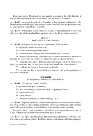 Parágrafo único. Divergindo os pais quanto ao exercício do poder familiar, é 
assegurado a qualquer deles recorrer ao juiz para solução do desacordo. 
Art. 1.632. A separação judicial, o divórcio e a dissolução da união estável não 
alteram as relações entre pais e filhos senão quanto ao direito, que aos primeiros cabe, 
de terem em sua companhia os segundos. 
Art. 1.633. O filho, não reconhecido pelo pai, fica sob poder familiar exclusivo da 
mãe; se a mãe não for conhecida ou capaz de exercê-lo, dar-se-á tutor ao menor. 
Seção I 
Do Exercício do Poder Familiar 
Art. 1.634. Compete aos pais, quanto à pessoa dos filhos menores: 
I – dirigir-lhes a criação e educação; 
II – tê-los em sua companhia e guarda; 
III – conceder-lhes ou negar-lhes consentimento para casarem; 
IV – nomear-lhes tutor por testamento ou documento autêntico, se o outro dos 
pais não lhe sobreviver, ou o sobrevivo não puder exercer o poder familiar; 
V – representá-los, até aos dezesseis anos, nos atos da vida civil, e assisti-los, 
após essa idade, nos atos em que forem partes, suprindo-lhes o consentimento; 
VI – reclamá-los de quem ilegalmente os detenha; 
VII – exigir que lhes prestem obediência, respeito e os serviços próprios de 
sua idade e condição. 
Seção II 
Da Suspensão e Extinção do Poder Familiar 
Art. 1.635. Extingue-se o poder familiar: 
I – pela morte dos pais ou do filho; 
II – pela emancipação, nos termos do art. 5o, parágrafo único; 
III – pela maioridade; 
IV – pela adoção; 
V – por decisão judicial, na forma do artigo 1.638. 
Art. 1.636. O pai ou a mãe que contrai novas núpcias, ou estabelece união estável, 
não perde, quanto aos filhos do relacionamento anterior, os direitos ao poder familiar, 
exercendo-os sem qualquer interferência do novo cônjuge ou companheiro. 
Parágrafo único. Igual preceito ao estabelecido neste artigo aplica-se ao pai ou 
à mãe solteiros que casarem ou estabelecerem união estável. 
Art. 1.637. Se o pai, ou a mãe, abusar de sua autoridade, faltando aos deveres a eles 
inerentes ou arruinando os bens dos filhos, cabe ao juiz, requerendo algum parente, 
Código Civil Brasileiro 351 
 