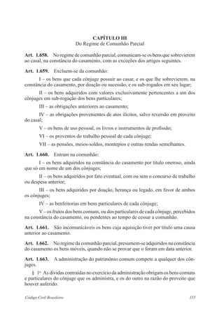 CAPÍTULO II 
Do Regime de Comunhão Parcial 
Art. 1.658. No regime de comunhão parcial, comunicam-se os bens que sobrevierem 
ao casal, na constância do casamento, com as exceções dos artigos seguintes. 
Art. 1.659. Excluem-se da comunhão: 
I – os bens que cada cônjuge possuir ao casar, e os que lhe sobrevierem, na 
constância do casamento, por doação ou sucessão, e os sub-rogados em seu lugar; 
II – os bens adquiridos com valores exclusivamente pertencentes a um dos 
cônjuges em sub-rogação dos bens particulares; 
III – as obrigações anteriores ao casamento; 
IV – as obrigações provenientes de atos ilícitos, salvo reversão em proveito 
do casal; 
V – os bens de uso pessoal, os livros e instrumentos de profissão; 
VI – os proventos do trabalho pessoal de cada cônjuge; 
VII – as pensões, meios-soldos, montepios e outras rendas semelhantes. 
Art. 1.660. Entram na comunhão: 
I – os bens adquiridos na constância do casamento por título oneroso, ainda 
que só em nome de um dos cônjuges; 
II – os bens adquiridos por fato eventual, com ou sem o concurso de trabalho 
ou despesa anterior; 
III – os bens adquiridos por doação, herança ou legado, em favor de ambos 
os cônjuges; 
IV – as benfeitorias em bens particulares de cada cônjuge; 
V – os frutos dos bens comuns, ou dos particulares de cada cônjuge, percebidos 
na constância do casamento, ou pendentes ao tempo de cessar a comunhão. 
Art. 1.661. São incomunicáveis os bens cuja aquisição tiver por título uma causa 
anterior ao casamento. 
Art. 1.662. No regime da comunhão parcial, presumem-se adquiridos na constância 
do casamento os bens móveis, quando não se provar que o foram em data anterior. 
Art. 1.663. A administração do patrimônio comum compete a qualquer dos côn-juges. 
§ 1o As dívidas contraídas no exercício da administração obrigam os bens comuns 
e particulares do cônjuge que os administra, e os do outro na razão do proveito que 
houver auferido. 
Código Civil Brasileiro 355 
 