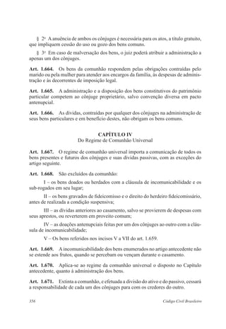 § 2o A anuência de ambos os cônjuges é necessária para os atos, a título gratuito, 
que impliquem cessão do uso ou gozo dos bens comuns. 
§ 3o Em caso de malversação dos bens, o juiz poderá atribuir a administração a 
apenas um dos cônjuges. 
Art. 1.664. Os bens da comunhão respondem pelas obrigações contraídas pelo 
marido ou pela mulher para atender aos encargos da família, às despesas de adminis-tração 
e às decorrentes de imposição legal. 
Art. 1.665. A administração e a disposição dos bens constitutivos do patrimônio 
particular competem ao cônjuge proprietário, salvo convenção diversa em pacto 
antenupcial. 
Art. 1.666. As dívidas, contraídas por qualquer dos cônjuges na administração de 
seus bens particulares e em benefício destes, não obrigam os bens comuns. 
CAPÍTULO IV 
Do Regime de Comunhão Universal 
Art. 1.667. O regime de comunhão universal importa a comunicação de todos os 
bens presentes e futuros dos cônjuges e suas dívidas passivas, com as exceções do 
artigo seguinte. 
Art. 1.668. São excluídos da comunhão: 
I – os bens doados ou herdados com a cláusula de incomunicabilidade e os 
sub-rogados em seu lugar; 
II – os bens gravados de fideicomisso e o direito do herdeiro fideicomissário, 
antes de realizada a condição suspensiva; 
III – as dívidas anteriores ao casamento, salvo se provierem de despesas com 
seus aprestos, ou reverterem em proveito comum; 
IV – as doações antenupciais feitas por um dos cônjuges ao outro com a cláu-sula 
de incomunicabilidade; 
V – Os bens referidos nos incisos V a VII do art. 1.659. 
Art. 1.669. A incomunicabilidade dos bens enumerados no artigo antecedente não 
se estende aos frutos, quando se percebam ou vençam durante o casamento. 
Art. 1.670. Aplica-se ao regime da comunhão universal o disposto no Capítulo 
antecedente, quanto à administração dos bens. 
Art. 1.671. Extinta a comunhão, e efetuada a divisão do ativo e do passivo, cessará 
a responsabilidade de cada um dos cônjuges para com os credores do outro. 
356 Código Civil Brasileiro 
 