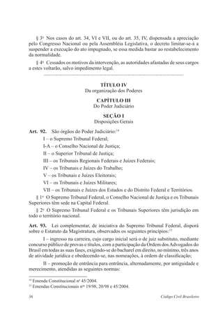 § 3o Nos casos do art. 34, VI e VII, ou do art. 35, IV, dispensada a ­apreciação 
pelo Congresso Nacional ou pela Assembléia Legislativa, o decreto limitar-se-á a 
suspender a execução do ato impugnado, se essa medida bastar ao restabele­cimento 
da norma­lidade. 
§ 4o Cessados os motivos da intervenção, as autoridades afastadas de seus cargos 
a estes voltarão, salvo impedimento legal. 
............................................................................................................... 
Título IV 
Da organização dos Poderes 
Capítulo II 
Do Poder Judiciário 
Seção I 
Disposições Gerais 
Art. 92. São órgãos do Poder Judiciário:14 
I – o Supremo Tribunal Federal; 
I-A – o Conselho Nacional de Justiça; 
II – o Superior Tribunal de Justiça; 
III – os Tribunais Regionais Federais e Juízes Federais; 
IV – os Tribunais e Juízes do Trabalho; 
V – os Tribunais e Juízes Eleitorais; 
VI – os Tribunais e Juízes Militares; 
VII – os Tribunais e Juízes dos Estados e do Distrito Federal e ­Territórios. 
§ 1o O Supremo Tribunal Federal, o Conselho Nacional de Justiça e os Tribunais 
Superiores têm sede na Capital Federal. 
§ 2o O Supremo Tribunal Federal e os Tribunais Superiores têm jurisdição em 
todo o território nacional. 
Art. 93. Lei complementar, de iniciativa do Supremo Tribunal Federal, ­disporá 
­sobre 
o Estatuto da Magistratura, observados os seguintes princípios:15 
I – ingresso na carreira, cujo cargo inicial será o de juiz substituto, mediante 
concurso público de provas e títulos, com a participação da Ordem dos Advogados do 
Brasil em todas as suas fases, exigindo-se do bacharel em direito, no mínimo, três anos 
de atividade jurídica e obedecendo-se, nas ­nomeações, 
à ordem de ­classificação; 
II – promoção de entrância para entrância, alternadamente, por ­antiguidade 
e 
merecimento, atendidas as seguintes normas: 
14 Emenda Constitucional no 45/2004. 
15 Emendas Constitucionais nos 19/98, 20/98 e 45/2004. 
36 Código Civil Brasileiro 
 