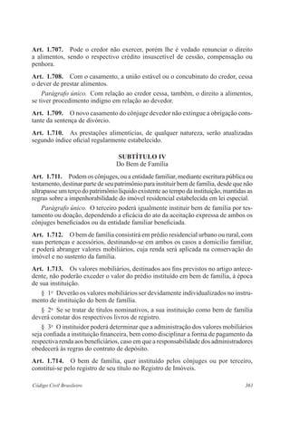 Art. 1.707. Pode o credor não exercer, porém lhe é vedado renunciar o direito 
a alimentos, sendo o respectivo crédito insuscetível de cessão, compensação ou 
penhora. 
Art. 1.708. Com o casamento, a união estável ou o concubinato do credor, cessa 
o dever de prestar alimentos. 
Parágrafo único. Com relação ao credor cessa, também, o direito a alimentos, 
se tiver procedimento indigno em relação ao devedor. 
Art. 1.709. O novo casamento do cônjuge devedor não extingue a obrigação cons-tante 
da sentença de divórcio. 
Art. 1.710. As prestações alimentícias, de qualquer natureza, serão atualizadas 
segundo índice oficial regularmente estabelecido. 
SUBTÍTULO IV 
Do Bem de Família 
Art. 1.711. Podem os cônjuges, ou a entidade familiar, mediante escritura pública ou 
testamento, destinar parte de seu patrimônio para instituir bem de família, desde que não 
ultrapasse um terço do patrimônio líquido existente ao tempo da instituição, mantidas as 
regras sobre a impenhorabilidade do imóvel residencial estabelecida em lei especial. 
Parágrafo único. O terceiro poderá igualmente instituir bem de família por tes-tamento 
ou doação, dependendo a eficácia do ato da aceitação expressa de ambos os 
cônjuges beneficiados ou da entidade familiar beneficiada. 
Art. 1.712. O bem de família consistirá em prédio residencial urbano ou rural, com 
suas pertenças e acessórios, destinando-se em ambos os casos a domicílio familiar, 
e poderá abranger valores mobiliários, cuja renda será aplicada na conservação do 
imóvel e no sustento da família. 
Art. 1.713. Os valores mobiliários, destinados aos fins previstos no artigo antece-dente, 
não poderão exceder o valor do prédio instituído em bem de família, à época 
de sua instituição. 
§ 1o Deverão os valores mobiliários ser devidamente individualizados no instru-mento 
de instituição do bem de família. 
§ 2o Se se tratar de títulos nominativos, a sua instituição como bem de família 
deverá constar dos respectivos livros de registro. 
§ 3o O instituidor poderá determinar que a administração dos valores mobiliários 
seja confiada a instituição financeira, bem como disciplinar a forma de pagamento da 
respectiva renda aos beneficiários, caso em que a responsabilidade dos administradores 
obedecerá às regras do contrato de depósito. 
Art. 1.714. O bem de família, quer instituído pelos cônjuges ou por terceiro, 
constitui-se pelo registro de seu título no Registro de Imóveis. 
Código Civil Brasileiro 361 
 