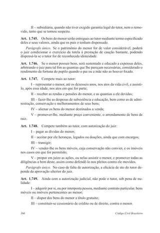 II – subsidiária, quando não tiver exigido garantia legal do tutor, nem o remo-vido, 
tanto que se tornou suspeito. 
Art. 1.745. Os bens do menor serão entregues ao tutor mediante termo especificado 
deles e seus valores, ainda que os pais o tenham dispensado. 
Parágrafo único. Se o patrimônio do menor for de valor considerável, poderá 
o juiz condicionar o exercício da tutela à prestação de caução bastante, podendo 
dispensá-la se o tutor for de reconhecida idoneidade. 
Art. 1.746. Se o menor possuir bens, será sustentado e educado a expensas deles, 
arbitrando o juiz para tal fim as quantias que lhe pareçam necessárias, considerado o 
rendimento da fortuna do pupilo quando o pai ou a mãe não as houver fixado. 
Art. 1.747. Compete mais ao tutor: 
I – representar o menor, até os dezesseis anos, nos atos da vida civil, e assisti-lo, 
após essa idade, nos atos em que for parte; 
II – receber as rendas e pensões do menor, e as quantias a ele devidas; 
III – fazer-lhe as despesas de subsistência e educação, bem como as de admi-nistração, 
conservação e melhoramentos de seus bens; 
IV – alienar os bens do menor destinados a venda; 
V – promover-lhe, mediante preço conveniente, o arrendamento de bens de 
raiz. 
Art. 1.748. Compete também ao tutor, com autorização do juiz: 
I – pagar as dívidas do menor; 
II – aceitar por ele heranças, legados ou doações, ainda que com encargos; 
III – transigir; 
IV – vender-lhe os bens móveis, cuja conservação não convier, e os imóveis 
nos casos em que for permitido; 
V – propor em juízo as ações, ou nelas assistir o menor, e promover todas as 
diligências a bem deste, assim como defendê-lo nos pleitos contra ele movidos. 
Parágrafo único. No caso de falta de autorização, a eficácia de ato do tutor de-pende 
da aprovação ulterior do juiz. 
Art. 1.749. Ainda com a autorização judicial, não pode o tutor, sob pena de nu-lidade: 
I – adquirir por si, ou por interposta pessoa, mediante contrato particular, bens 
móveis ou imóveis pertencentes ao menor; 
II – dispor dos bens do menor a título gratuito; 
III – constituir-se cessionário de crédito ou de direito, contra o menor. 
366 Código Civil Brasileiro 
 